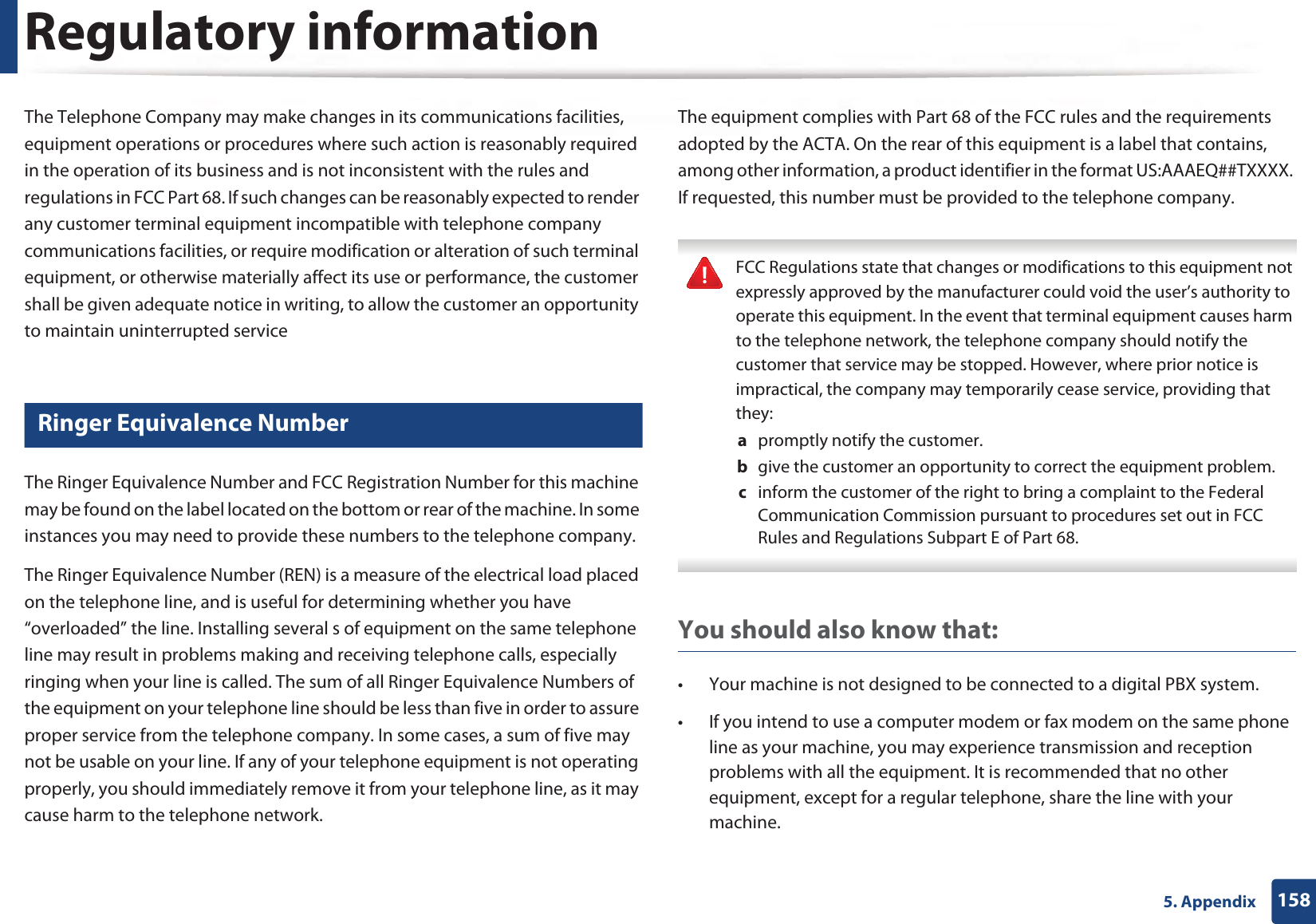 Regulatory information1585. AppendixThe Telephone Company may make changes in its communications facilities, equipment operations or procedures where such action is reasonably required in the operation of its business and is not inconsistent with the rules and regulations in FCC Part 68. If such changes can be reasonably expected to render any customer terminal equipment incompatible with telephone company communications facilities, or require modification or alteration of such terminal equipment, or otherwise materially affect its use or performance, the customer shall be given adequate notice in writing, to allow the customer an opportunity to maintain uninterrupted service22 Ringer Equivalence NumberThe Ringer Equivalence Number and FCC Registration Number for this machine may be found on the label located on the bottom or rear of the machine. In some instances you may need to provide these numbers to the telephone company.The Ringer Equivalence Number (REN) is a measure of the electrical load placed on the telephone line, and is useful for determining whether you have “overloaded” the line. Installing several s of equipment on the same telephone line may result in problems making and receiving telephone calls, especially ringing when your line is called. The sum of all Ringer Equivalence Numbers of the equipment on your telephone line should be less than five in order to assure proper service from the telephone company. In some cases, a sum of five may not be usable on your line. If any of your telephone equipment is not operating properly, you should immediately remove it from your telephone line, as it may cause harm to the telephone network.The equipment complies with Part 68 of the FCC rules and the requirements adopted by the ACTA. On the rear of this equipment is a label that contains, among other information, a product identifier in the format US:AAAEQ##TXXXX. If requested, this number must be provided to the telephone company. FCC Regulations state that changes or modifications to this equipment not expressly approved by the manufacturer could void the user’s authority to operate this equipment. In the event that terminal equipment causes harm to the telephone network, the telephone company should notify the customer that service may be stopped. However, where prior notice is impractical, the company may temporarily cease service, providing that they:a promptly notify the customer.b give the customer an opportunity to correct the equipment problem.c inform the customer of the right to bring a complaint to the Federal Communication Commission pursuant to procedures set out in FCC Rules and Regulations Subpart E of Part 68. You should also know that:• Your machine is not designed to be connected to a digital PBX system.• If you intend to use a computer modem or fax modem on the same phone line as your machine, you may experience transmission and reception problems with all the equipment. It is recommended that no other equipment, except for a regular telephone, share the line with your machine.