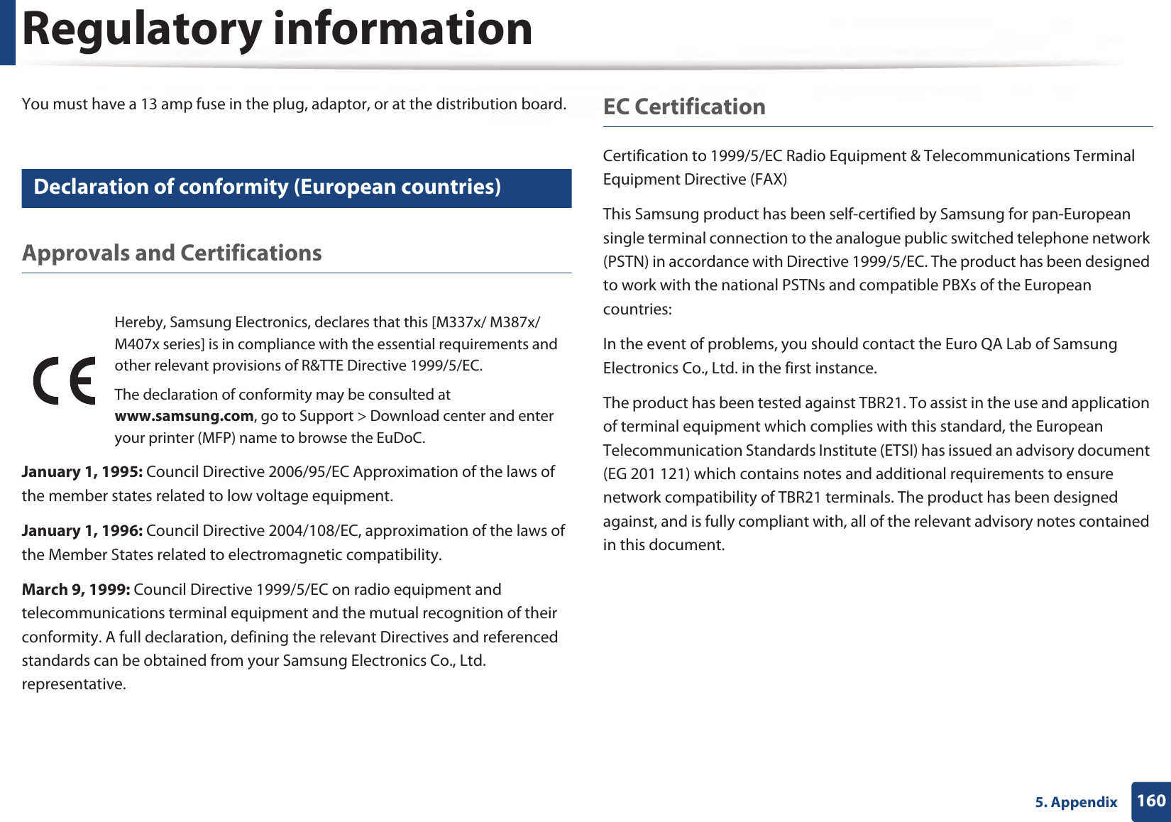 Regulatory information1605. AppendixYou must have a 13 amp fuse in the plug, adaptor, or at the distribution board.24 Declaration of conformity (European countries)Approvals and CertificationsJanuary 1, 1995: Council Directive 2006/95/EC Approximation of the laws of the member states related to low voltage equipment.January 1, 1996: Council Directive 2004/108/EC, approximation of the laws of the Member States related to electromagnetic compatibility.March 9, 1999: Council Directive 1999/5/EC on radio equipment and telecommunications terminal equipment and the mutual recognition of their conformity. A full declaration, defining the relevant Directives and referenced standards can be obtained from your Samsung Electronics Co., Ltd. representative.EC CertificationCertification to 1999/5/EC Radio Equipment &amp; Telecommunications Terminal Equipment Directive (FAX)This Samsung product has been self-certified by Samsung for pan-European single terminal connection to the analogue public switched telephone network (PSTN) in accordance with Directive 1999/5/EC. The product has been designed to work with the national PSTNs and compatible PBXs of the European countries:In the event of problems, you should contact the Euro QA Lab of Samsung Electronics Co., Ltd. in the first instance.The product has been tested against TBR21. To assist in the use and application of terminal equipment which complies with this standard, the European Telecommunication Standards Institute (ETSI) has issued an advisory document (EG 201 121) which contains notes and additional requirements to ensure network compatibility of TBR21 terminals. The product has been designed against, and is fully compliant with, all of the relevant advisory notes contained in this document.Hereby, Samsung Electronics, declares that this [M337x/ M387x/ M407x series] is in compliance with the essential requirements and other relevant provisions of R&amp;TTE Directive 1999/5/EC.The declaration of conformity may be consulted at www.samsung.com, go to Support &gt; Download center and enter your printer (MFP) name to browse the EuDoC. 