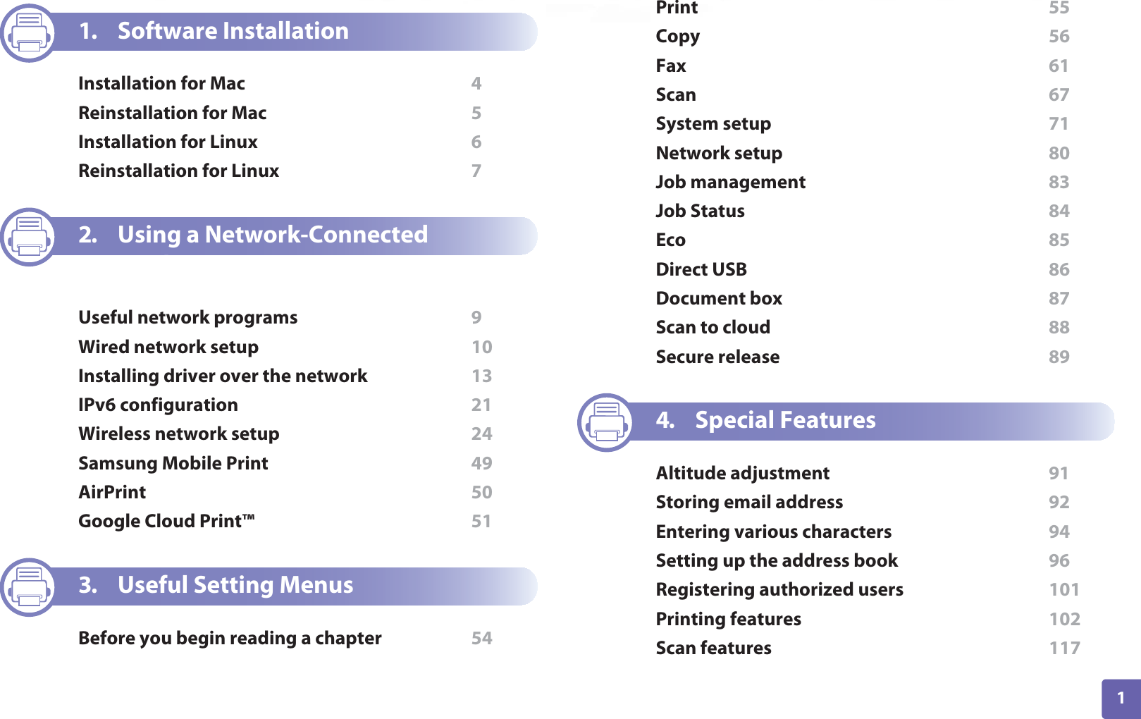 1ADVANCED1. Software InstallationInstallation for Mac  4Reinstallation for Mac  5Installation for Linux  6Reinstallation for Linux  72. Using a Network-Connected MachineUseful network programs  9Wired network setup  10Installing driver over the network  13IPv6 configuration  21Wireless network setup  24Samsung Mobile Print  49AirPrint  50Google Cloud Print™  513. Useful Setting MenusBefore you begin reading a chapter  54Print  55Copy  56Fax  61Scan  67System setup  71Network setup  80Job management  83Job Status  84Eco  85Direct USB  86Document box  87Scan to cloud  88Secure release  894. Special FeaturesAltitude adjustment  91Storing email address  92Entering various characters  94Setting up the address book  96Registering authorized users  101Printing features  102Scan features  117
