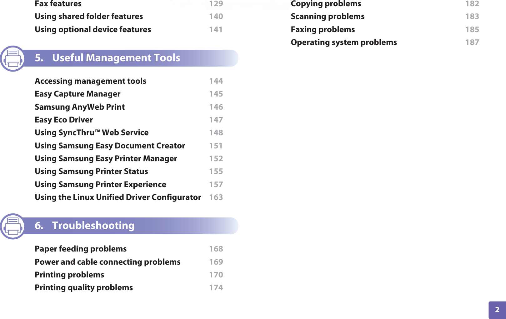 2ADVANCEDFax features  129Using shared folder features  140Using optional device features  1415. Useful Management ToolsAccessing management tools  144Easy Capture Manager  145Samsung AnyWeb Print  146Easy Eco Driver  147Using SyncThru™ Web Service  148Using Samsung Easy Document Creator  151Using Samsung Easy Printer Manager  152Using Samsung Printer Status  155Using Samsung Printer Experience  157Using the Linux Unified Driver Configurator  1636. TroubleshootingPaper feeding problems  168Power and cable connecting problems  169Printing problems  170Printing quality problems  174Copying problems  182Scanning problems  183Faxing problems  185Operating system problems  187