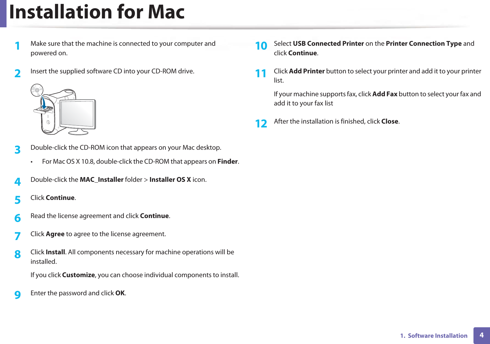 41.  Software InstallationInstallation for Mac1Make sure that the machine is connected to your computer and powered on.2  Insert the supplied software CD into your CD-ROM drive.3  Double-click the CD-ROM icon that appears on your Mac desktop.• For Mac OS X 10.8, double-click the CD-ROM that appears on Finder.4  Double-click the MAC_Installer folder &gt; Installer OS X icon.5  Click Continue.6  Read the license agreement and click Continue.7  Click Agree to agree to the license agreement.8  Click Install. All components necessary for machine operations will be installed.If you click Customize, you can choose individual components to install.9  Enter the password and click OK.10  Select USB Connected Printer on the Printer Connection Type and click Continue.11  Click Add Printer button to select your printer and add it to your printer list.If your machine supports fax, click Add Fax button to select your fax and add it to your fax list12  After the installation is finished, click Close.