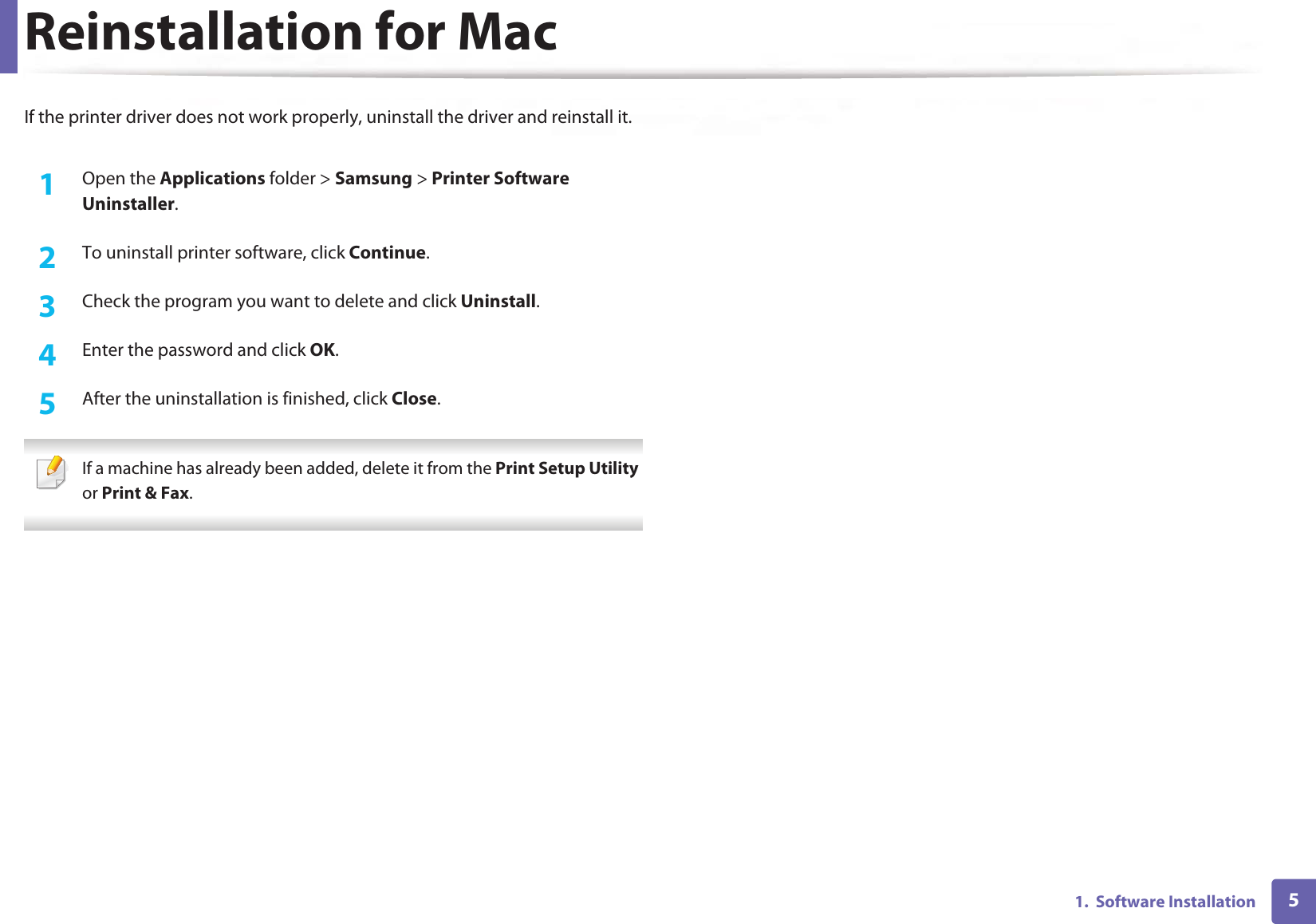 51.  Software InstallationReinstallation for MacIf the printer driver does not work properly, uninstall the driver and reinstall it.1Open the Applications folder &gt; Samsung &gt; Printer Software Uninstaller.2  To uninstall printer software, click Continue.3  Check the program you want to delete and click Uninstall.4  Enter the password and click OK.5  After the uninstallation is finished, click Close. If a machine has already been added, delete it from the Print Setup Utility or Print &amp; Fax. 