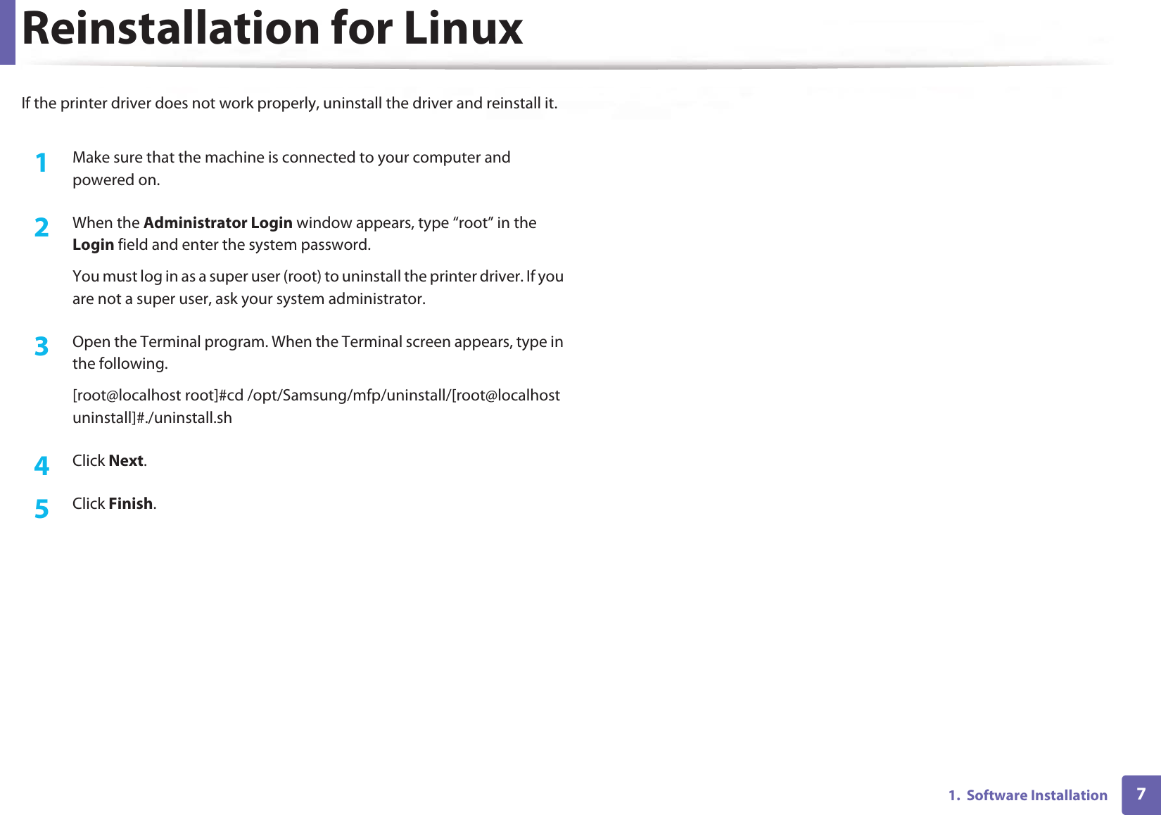 71.  Software InstallationReinstallation for LinuxIf the printer driver does not work properly, uninstall the driver and reinstall it. 1Make sure that the machine is connected to your computer and powered on.2  When the Administrator Login window appears, type “root” in the Login field and enter the system password.You must log in as a super user (root) to uninstall the printer driver. If you are not a super user, ask your system administrator.3  Open the Terminal program. When the Terminal screen appears, type in the following.[root@localhost root]#cd /opt/Samsung/mfp/uninstall/[root@localhost uninstall]#./uninstall.sh4  Click Next. 5  Click Finish.