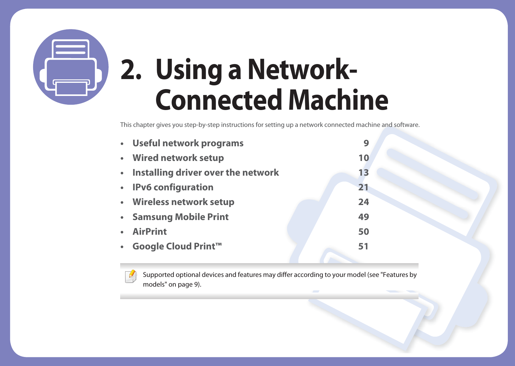 2. Using a Network-Connected MachineThis chapter gives you step-by-step instructions for setting up a network connected machine and software.• Useful network programs 9• Wired network setup 10• Installing driver over the network 13• IPv6 configuration 21• Wireless network setup 24• Samsung Mobile Print 49• AirPrint 50• Google Cloud Print™ 51 Supported optional devices and features may differ according to your model (see "Features by models" on page 9).