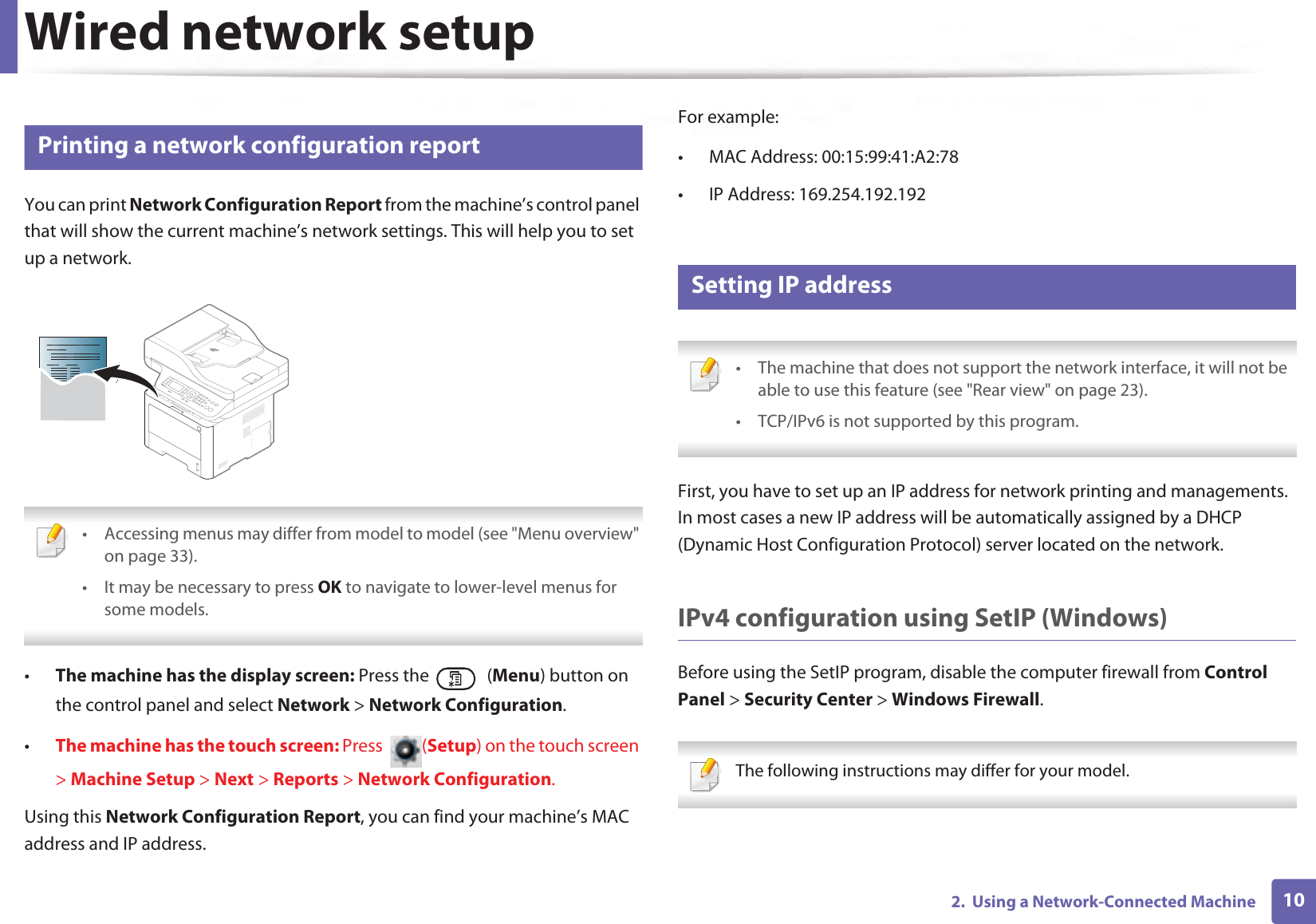 102. Using a Network-Connected MachineWired network setup4 Printing a network configuration reportYou can print Network Configuration Report from the machine’s control panel that will show the current machine’s network settings. This will help you to set up a network. • Accessing menus may differ from model to model (see "Menu overview" on page 33).• It may be necessary to press OK to navigate to lower-level menus for some models. •The machine has the display screen: Press the (Menu) button on the control panel and select Network > Network Configuration.•The machine has the touch screen: Press (Setup) on the touch screen > Machine Setup > Next > Reports > Network Configuration.Using this Network Configuration Report, you can find your machine’s MAC address and IP address.For example:• MAC Address: 00:15:99:41:A2:78• IP Address: 169.254.192.1925 Setting IP address • The machine that does not support the network interface, it will not be able to use this feature (see "Rear view" on page 23).• TCP/IPv6 is not supported by this program. First, you have to set up an IP address for network printing and managements. In most cases a new IP address will be automatically assigned by a DHCP (Dynamic Host Configuration Protocol) server located on the network.IPv4 configuration using SetIP (Windows)Before using the SetIP program, disable the computer firewall from Control Panel > Security Center > Windows Firewall. The following instructions may differ for your model.