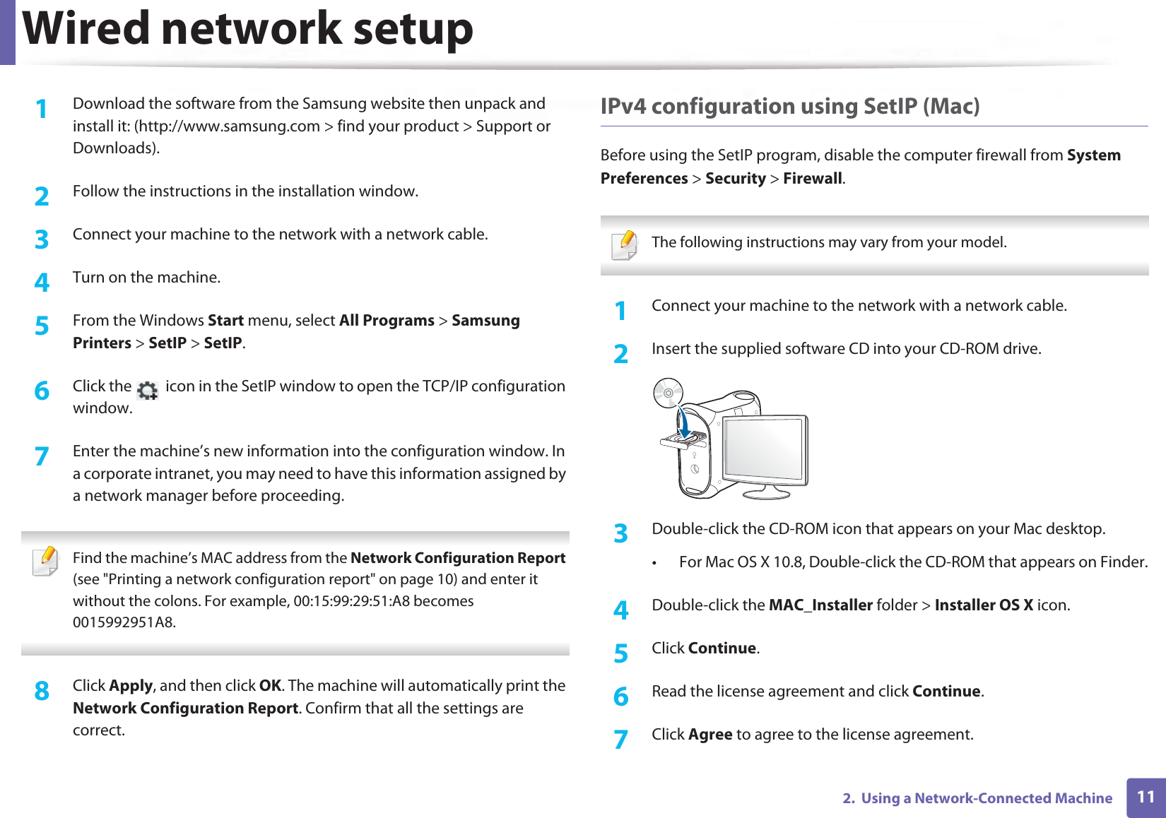Wired network setup112.  Using a Network-Connected Machine1Download the software from the Samsung website then unpack and install it: (http://www.samsung.com &gt; find your product &gt; Support or Downloads).2  Follow the instructions in the installation window.3  Connect your machine to the network with a network cable.4  Turn on the machine.5  From the Windows Start menu, select All Programs &gt; Samsung Printers &gt; SetIP &gt; SetIP.6  Click the   icon in the SetIP window to open the TCP/IP configuration window.7  Enter the machine’s new information into the configuration window. In a corporate intranet, you may need to have this information assigned by a network manager before proceeding. Find the machine’s MAC address from the Network Configuration Report (see &quot;Printing a network configuration report&quot; on page 10) and enter it without the colons. For example, 00:15:99:29:51:A8 becomes 0015992951A8. 8  Click Apply, and then click OK. The machine will automatically print the Network Configuration Report. Confirm that all the settings are correct.IPv4 configuration using SetIP (Mac)Before using the SetIP program, disable the computer firewall from System Preferences &gt; Security &gt; Firewall. The following instructions may vary from your model. 1Connect your machine to the network with a network cable.2  Insert the supplied software CD into your CD-ROM drive.3  Double-click the CD-ROM icon that appears on your Mac desktop.• For Mac OS X 10.8, Double-click the CD-ROM that appears on Finder.4  Double-click the MAC_Installer folder &gt; Installer OS X icon.5  Click Continue.6  Read the license agreement and click Continue.7  Click Agree to agree to the license agreement.