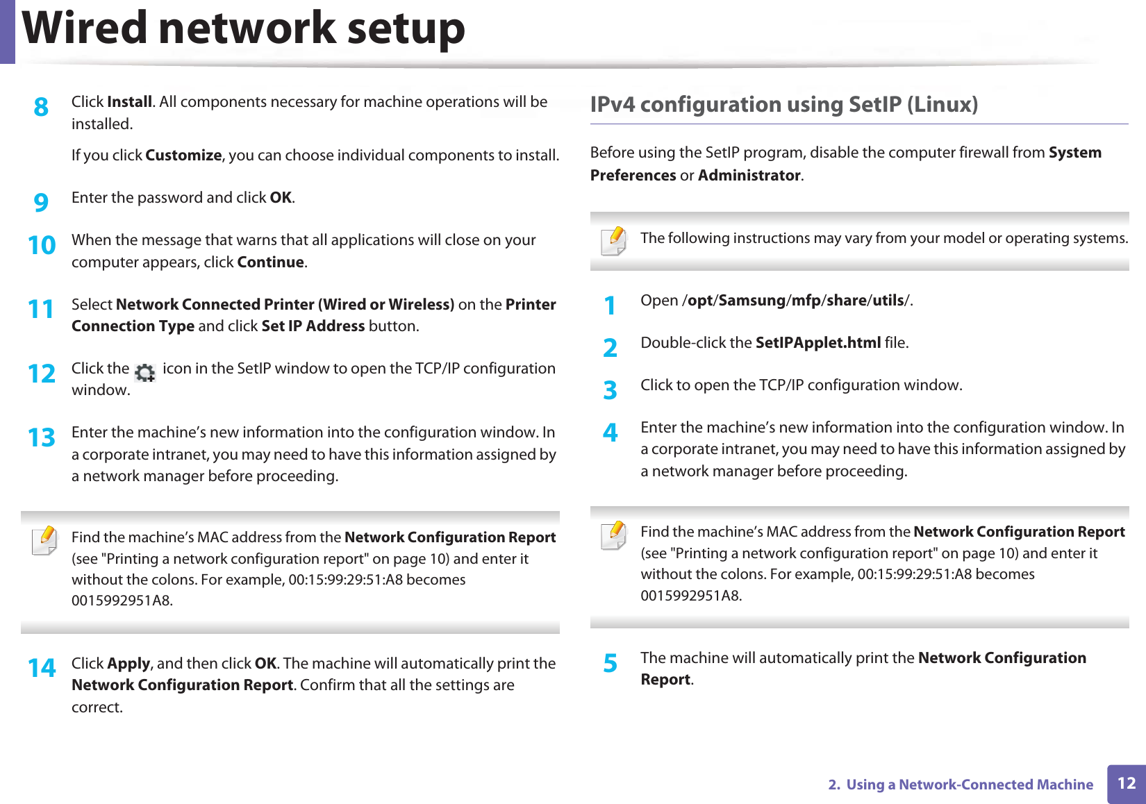 Wired network setup122.  Using a Network-Connected Machine8  Click Install. All components necessary for machine operations will be installed.If you click Customize, you can choose individual components to install.9  Enter the password and click OK.10  When the message that warns that all applications will close on your computer appears, click Continue.11  Select Network Connected Printer (Wired or Wireless) on the Printer Connection Type and click Set IP Address button.12  Click the   icon in the SetIP window to open the TCP/IP configuration window.13  Enter the machine’s new information into the configuration window. In a corporate intranet, you may need to have this information assigned by a network manager before proceeding. Find the machine’s MAC address from the Network Configuration Report (see &quot;Printing a network configuration report&quot; on page 10) and enter it without the colons. For example, 00:15:99:29:51:A8 becomes 0015992951A8. 14  Click Apply, and then click OK. The machine will automatically print the Network Configuration Report. Confirm that all the settings are correct.IPv4 configuration using SetIP (Linux)Before using the SetIP program, disable the computer firewall from System Preferences or Administrator. The following instructions may vary from your model or operating systems. 1Open /opt/Samsung/mfp/share/utils/.2  Double-click the SetIPApplet.html file. 3  Click to open the TCP/IP configuration window. 4  Enter the machine’s new information into the configuration window. In a corporate intranet, you may need to have this information assigned by a network manager before proceeding. Find the machine’s MAC address from the Network Configuration Report (see &quot;Printing a network configuration report&quot; on page 10) and enter it without the colons. For example, 00:15:99:29:51:A8 becomes 0015992951A8. 5  The machine will automatically print the Network Configuration Report. 