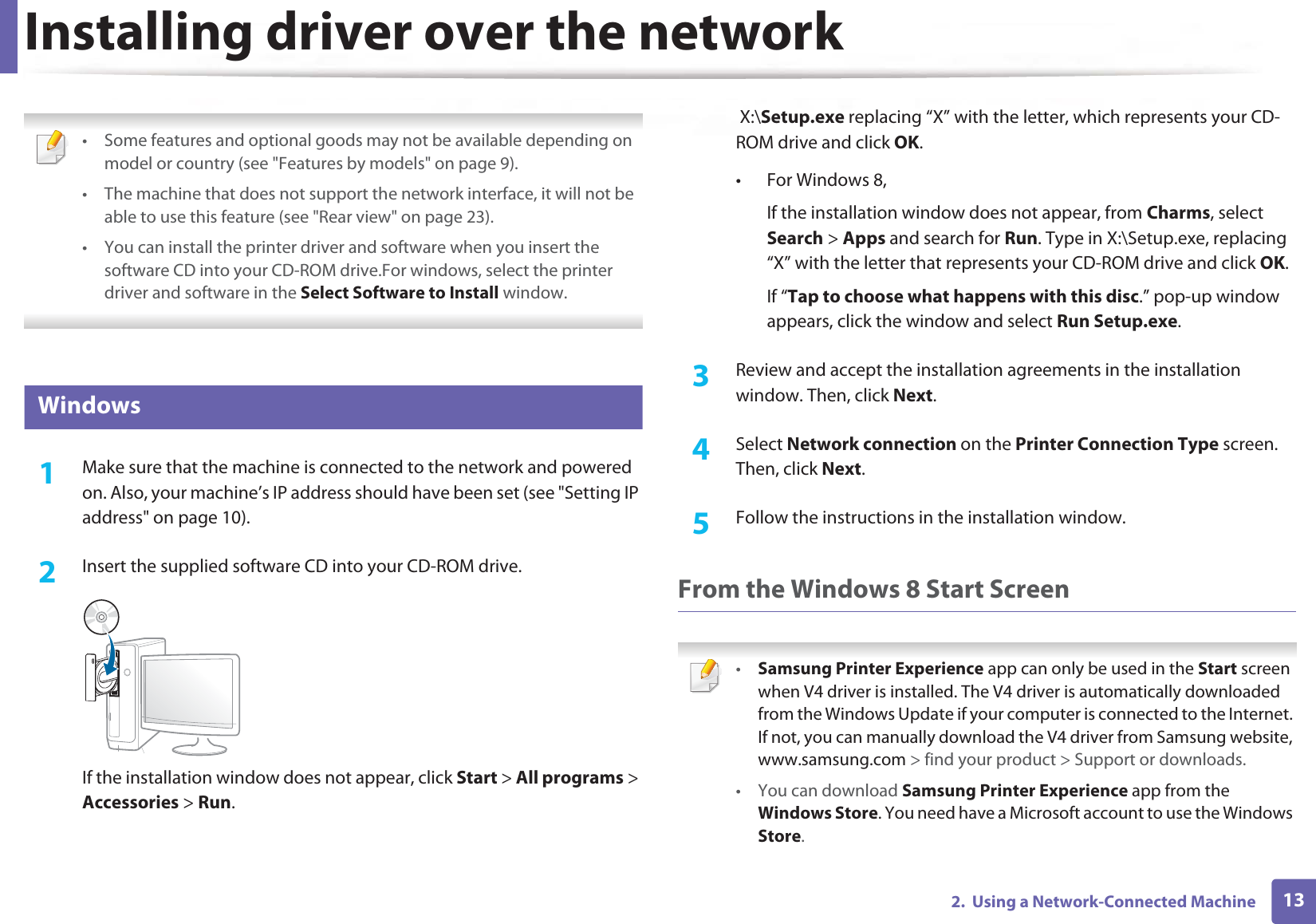 132.  Using a Network-Connected MachineInstalling driver over the network • Some features and optional goods may not be available depending on model or country (see &quot;Features by models&quot; on page 9).• The machine that does not support the network interface, it will not be able to use this feature (see &quot;Rear view&quot; on page 23).• You can install the printer driver and software when you insert the software CD into your CD-ROM drive.For windows, select the printer driver and software in the Select Software to Install window. 6 Windows1Make sure that the machine is connected to the network and powered on. Also, your machine’s IP address should have been set (see &quot;Setting IP address&quot; on page 10).2  Insert the supplied software CD into your CD-ROM drive.If the installation window does not appear, click Start &gt; All programs &gt; Accessories &gt; Run. X:\Setup.exe replacing “X” with the letter, which represents your CD-ROM drive and click OK.• For Windows 8,If the installation window does not appear, from Charms, select Search &gt; Apps and search for Run. Type in X:\Setup.exe, replacing “X” with the letter that represents your CD-ROM drive and click OK.If “Tap to choose what happens with this disc.” pop-up window appears, click the window and select Run Setup.exe.3  Review and accept the installation agreements in the installation window. Then, click Next.4  Select Network connection on the Printer Connection Type screen. Then, click Next.5  Follow the instructions in the installation window.From the Windows 8 Start Screen •Samsung Printer Experience app can only be used in the Start screen when V4 driver is installed. The V4 driver is automatically downloaded from the Windows Update if your computer is connected to the Internet. If not, you can manually download the V4 driver from Samsung website, www.samsung.com &gt; find your product &gt; Support or downloads. • You can download Samsung Printer Experience app from the Windows Store. You need have a Microsoft account to use the Windows Store.