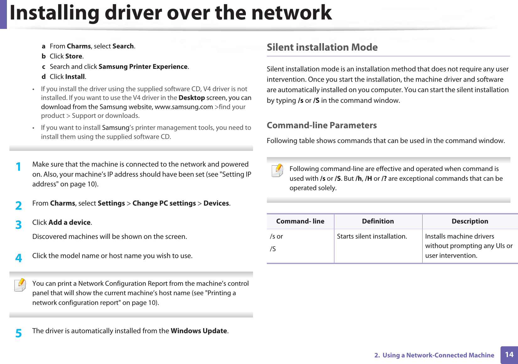 Installing driver over the network142.  Using a Network-Connected Machinea  From Charms, select Search. b  Click Store.c  Search and click Samsung Printer Experience.d  Click Install.• If you install the driver using the supplied software CD, V4 driver is not installed. If you want to use the V4 driver in the Desktop screen, you can download from the Samsung website, www.samsung.com &gt;find your product &gt; Support or downloads.• If you want to install Samsung’s printer management tools, you need to install them using the supplied software CD. 1Make sure that the machine is connected to the network and powered on. Also, your machine’s IP address should have been set (see &quot;Setting IP address&quot; on page 10). 2  From Charms, select Settings &gt; Change PC settings &gt; Devices.3  Click Add a device. Discovered machines will be shown on the screen. 4  Click the model name or host name you wish to use.  You can print a Network Configuration Report from the machine’s control panel that will show the current machine’s host name (see &quot;Printing a network configuration report&quot; on page 10). 5  The driver is automatically installed from the Windows Update. Silent installation ModeSilent installation mode is an installation method that does not require any user intervention. Once you start the installation, the machine driver and software are automatically installed on you computer. You can start the silent installation by typing /s or /S in the command window.Command-line ParametersFollowing table shows commands that can be used in the command window. Following command-line are effective and operated when command is used with /s or /S. But /h, /H or /? are exceptional commands that can be operated solely. Command- line Definition Description/s or/SStarts silent installation.  Installs machine drivers without prompting any UIs or user intervention.