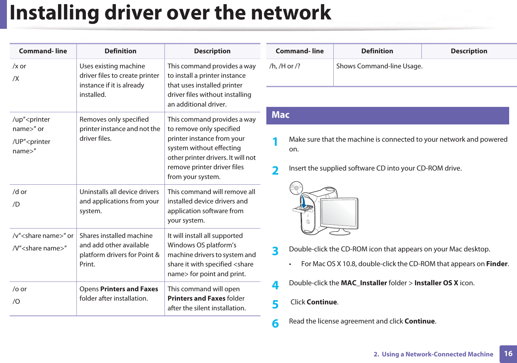 Installing driver over the network162.  Using a Network-Connected Machine7 Mac1Make sure that the machine is connected to your network and powered on.2  Insert the supplied software CD into your CD-ROM drive.3  Double-click the CD-ROM icon that appears on your Mac desktop.• For Mac OS X 10.8, double-click the CD-ROM that appears on Finder.4  Double-click the MAC_Installer folder &gt; Installer OS X icon.5   Click Continue.6  Read the license agreement and click Continue./x or/XUses existing machine driver files to create printer instance if it is already installed.This command provides a way to install a printer instance that uses installed printer driver files without installing an additional driver./up”&lt;printer name&gt;” or/UP”&lt;printer name&gt;”Removes only specified printer instance and not the driver files.This command provides a way to remove only specified printer instance from your system without effecting other printer drivers. It will not remove printer driver files from your system./d or/DUninstalls all device drivers and applications from your system.This command will remove all installed device drivers and application software from your system./v”&lt;share name&gt;” or/V”&lt;share name&gt;”Shares installed machine and add other available platform drivers for Point &amp; Print.It will install all supported Windows OS platform’s machine drivers to system and share it with specified &lt;share name&gt; for point and print./o or /OOpens Printers and Faxes folder after installation.This command will open Printers and Faxes folder after the silent installation.Command- line Definition Description/h, /H or /? Shows Command-line Usage.Command- line Definition Description