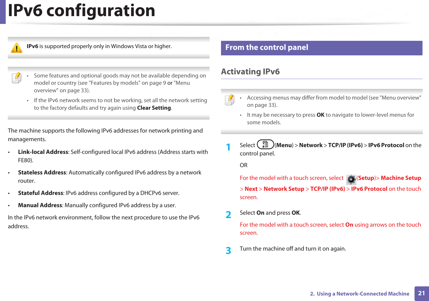 212. Using a Network-Connected MachineIPv6 configuration IPv6 is supported properly only in Windows Vista or higher. • Some features and optional goods may not be available depending on model or country (see "Features by models" on page 9 or "Menu overview" on page 33).• If the IPv6 network seems to not be working, set all the network setting to the factory defaults and try again using Clear Setting. The machine supports the following IPv6 addresses for network printing and managements.•Link-local Address: Self-configured local IPv6 address (Address starts with FE80).•Stateless Address: Automatically configured IPv6 address by a network router.•Stateful Address: IPv6 address configured by a DHCPv6 server.•Manual Address: Manually configured IPv6 address by a user.In the IPv6 network environment, follow the next procedure to use the IPv6 address.10 From the control panelActivating IPv6 • Accessing menus may differ from model to model (see "Menu overview" on page 33).• It may be necessary to press OK to navigate to lower-level menus for some models. 1Select (Menu) > Network > TCP/IP (IPv6) > IPv6 Protocol on the control panel.ORFor the model with a touch screen, select (Setup)> Machine Setup > Next > Network Setup > TCP/IP (IPv6) > IPv6 Protocol on the touch screen.2 Select On and press OK.For the model with a touch screen, select On using arrows on the touch screen.3 Turn the machine off and turn it on again.