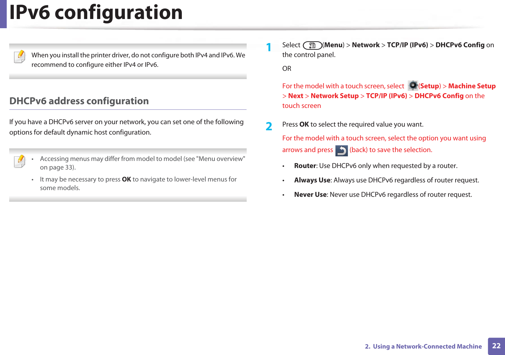 IPv6 configuration222.  Using a Network-Connected Machine When you install the printer driver, do not configure both IPv4 and IPv6. We recommend to configure either IPv4 or IPv6. DHCPv6 address configurationIf you have a DHCPv6 server on your network, you can set one of the following options for default dynamic host configuration. • Accessing menus may differ from model to model (see &quot;Menu overview&quot; on page 33).• It may be necessary to press OK to navigate to lower-level menus for some models. 1Select (Menu) &gt; Network &gt; TCP/IP (IPv6) &gt; DHCPv6 Config on the control panel.ORFor the model with a touch screen, select  (Setup) &gt; Machine Setup &gt; Next &gt; Network Setup &gt; TCP/IP (IPv6) &gt; DHCPv6 Config on the touch screen2  Press OK to select the required value you want.For the model with a touch screen, select the option you want using arrows and press   (back) to save the selection. •Router: Use DHCPv6 only when requested by a router.•Always Use: Always use DHCPv6 regardless of router request.•Never Use: Never use DHCPv6 regardless of router request.