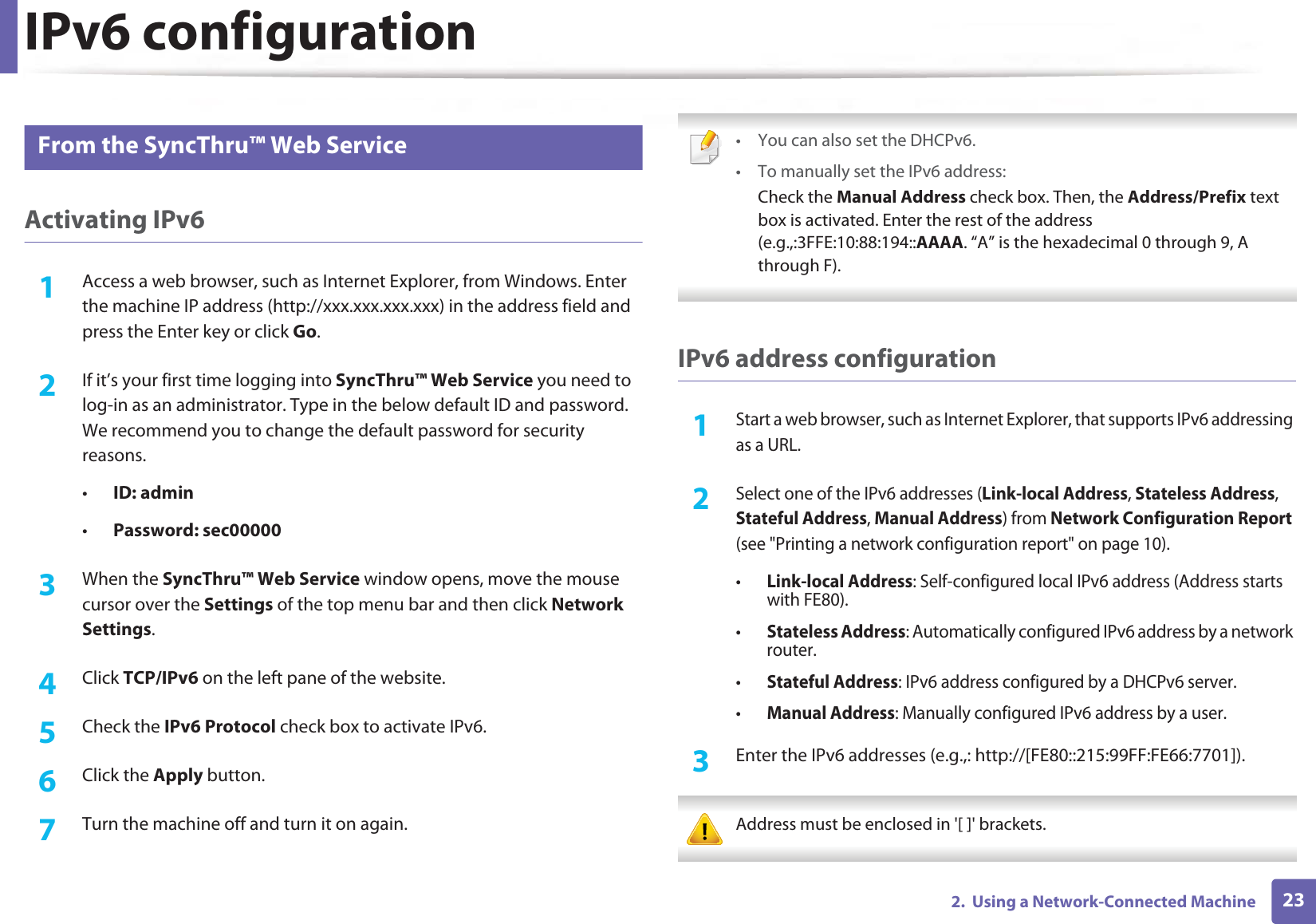 IPv6 configuration232.  Using a Network-Connected Machine11 From the SyncThru™ Web ServiceActivating IPv61Access a web browser, such as Internet Explorer, from Windows. Enter the machine IP address (http://xxx.xxx.xxx.xxx) in the address field and press the Enter key or click Go.2  If it’s your first time logging into SyncThru™ Web Service you need to log-in as an administrator. Type in the below default ID and password. We recommend you to change the default password for security reasons.•ID: admin•Password: sec00000 3  When the SyncThru™ Web Service window opens, move the mouse cursor over the Settings of the top menu bar and then click Network Settings.4  Click TCP/IPv6 on the left pane of the website.5  Check the IPv6 Protocol check box to activate IPv6.6  Click the Apply button.7  Turn the machine off and turn it on again. • You can also set the DHCPv6.• To manually set the IPv6 address:Check the Manual Address check box. Then, the Address/Prefix text box is activated. Enter the rest of the address (e.g.,:3FFE:10:88:194::AAAA. “A” is the hexadecimal 0 through 9, A through F). IPv6 address configuration1Start a web browser, such as Internet Explorer, that supports IPv6 addressing as a URL.2 Select one of the IPv6 addresses (Link-local Address, Stateless Address, Stateful Address, Manual Address) from Network Configuration Report (see &quot;Printing a network configuration report&quot; on page 10).•Link-local Address: Self-configured local IPv6 address (Address starts with FE80).•Stateless Address: Automatically configured IPv6 address by a network router.•Stateful Address: IPv6 address configured by a DHCPv6 server.•Manual Address: Manually configured IPv6 address by a user.3  Enter the IPv6 addresses (e.g.,: http://[FE80::215:99FF:FE66:7701]). Address must be enclosed in &apos;[ ]&apos; brackets. 