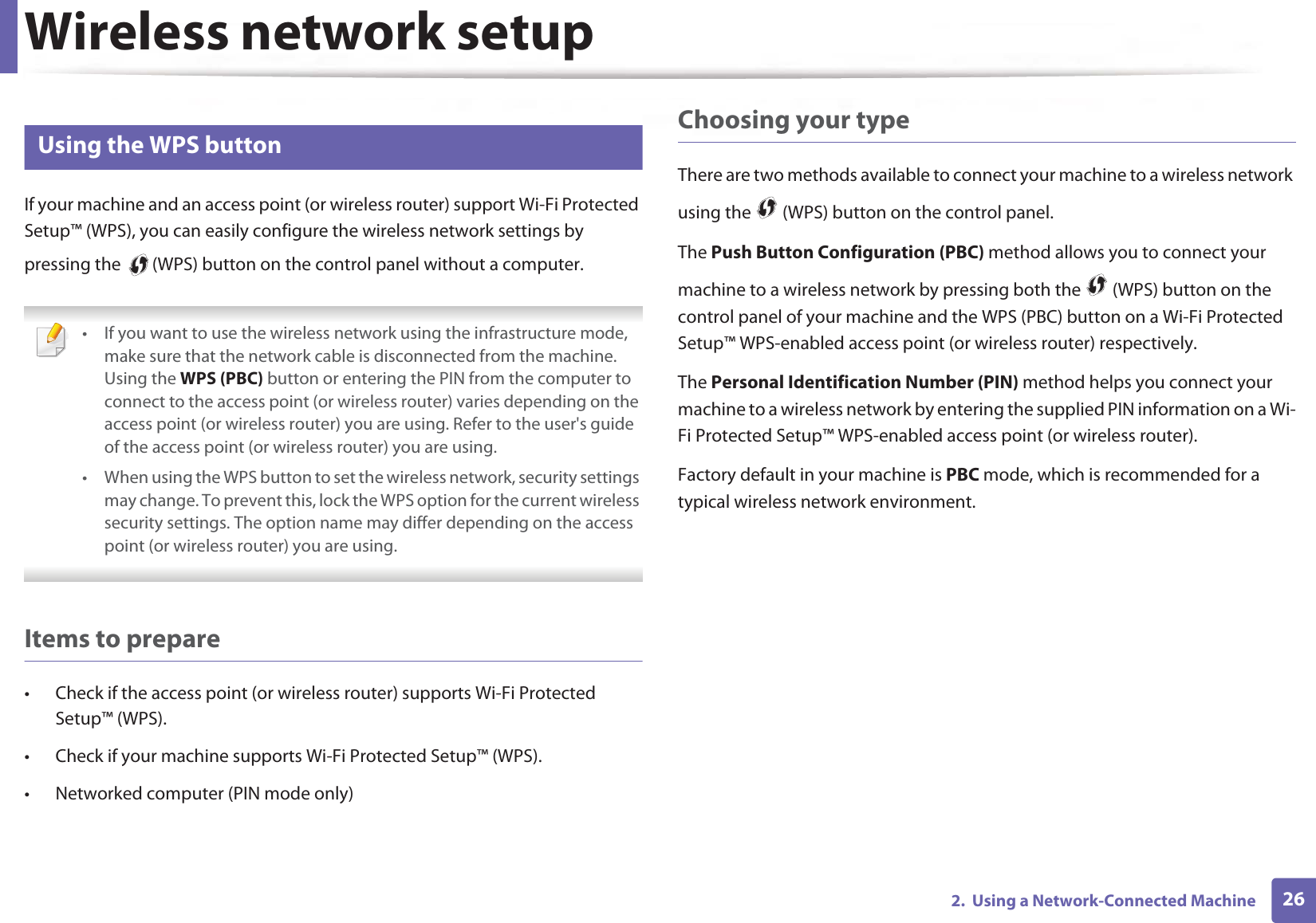 Wireless network setup262.  Using a Network-Connected Machine14 Using the WPS button If your machine and an access point (or wireless router) support Wi-Fi Protected Setup™ (WPS), you can easily configure the wireless network settings by pressing the   (WPS) button on the control panel without a computer. • If you want to use the wireless network using the infrastructure mode, make sure that the network cable is disconnected from the machine. Using the WPS (PBC) button or entering the PIN from the computer to connect to the access point (or wireless router) varies depending on the access point (or wireless router) you are using. Refer to the user&apos;s guide of the access point (or wireless router) you are using.• When using the WPS button to set the wireless network, security settings may change. To prevent this, lock the WPS option for the current wireless security settings. The option name may differ depending on the access point (or wireless router) you are using. Items to prepare• Check if the access point (or wireless router) supports Wi-Fi Protected Setup™ (WPS).• Check if your machine supports Wi-Fi Protected Setup™ (WPS).• Networked computer (PIN mode only)Choosing your typeThere are two methods available to connect your machine to a wireless network using the   (WPS) button on the control panel.The Push Button Configuration (PBC) method allows you to connect your machine to a wireless network by pressing both the   (WPS) button on the control panel of your machine and the WPS (PBC) button on a Wi-Fi Protected Setup™ WPS-enabled access point (or wireless router) respectively.The Personal Identification Number (PIN) method helps you connect your machine to a wireless network by entering the supplied PIN information on a Wi-Fi Protected Setup™ WPS-enabled access point (or wireless router).Factory default in your machine is PBC mode, which is recommended for a typical wireless network environment.