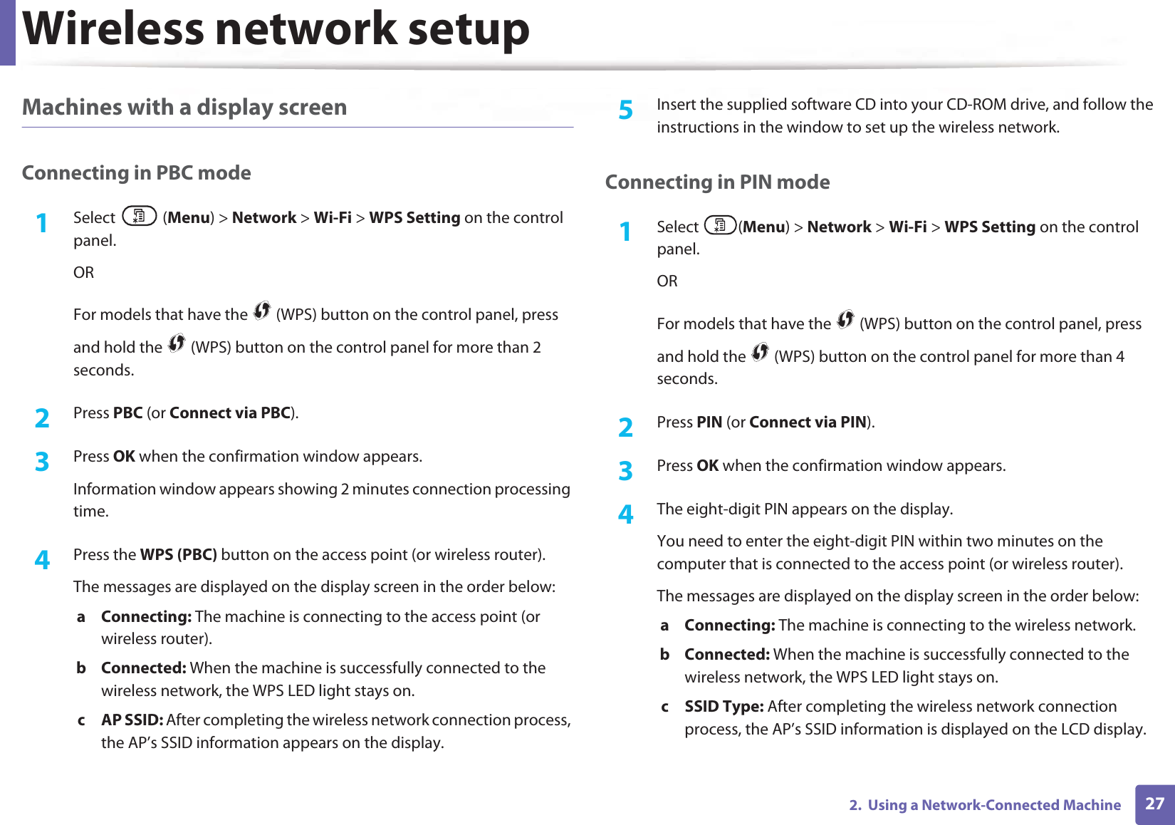 Wireless network setup272.  Using a Network-Connected MachineMachines with a display screenConnecting in PBC mode1Select (Menu) &gt; Network &gt; Wi-Fi &gt; WPS Setting on the control panel.ORFor models that have the   (WPS) button on the control panel, press and hold the   (WPS) button on the control panel for more than 2 seconds.2  Press PBC (or Connect via PBC).3  Press OK when the confirmation window appears.Information window appears showing 2 minutes connection processing time.4  Press the WPS (PBC) button on the access point (or wireless router).The messages are displayed on the display screen in the order below:a Connecting: The machine is connecting to the access point (or wireless router).b Connected: When the machine is successfully connected to the wireless network, the WPS LED light stays on.c AP SSID: After completing the wireless network connection process, the AP’s SSID information appears on the display.5  Insert the supplied software CD into your CD-ROM drive, and follow the instructions in the window to set up the wireless network.Connecting in PIN mode1Select (Menu) &gt; Network &gt; Wi-Fi &gt; WPS Setting on the control panel.ORFor models that have the   (WPS) button on the control panel, press and hold the   (WPS) button on the control panel for more than 4 seconds.2  Press PIN (or Connect via PIN).3  Press OK when the confirmation window appears.4  The eight-digit PIN appears on the display. You need to enter the eight-digit PIN within two minutes on the computer that is connected to the access point (or wireless router).The messages are displayed on the display screen in the order below:a Connecting: The machine is connecting to the wireless network.b Connected: When the machine is successfully connected to the wireless network, the WPS LED light stays on.c SSID Type: After completing the wireless network connection process, the AP’s SSID information is displayed on the LCD display.