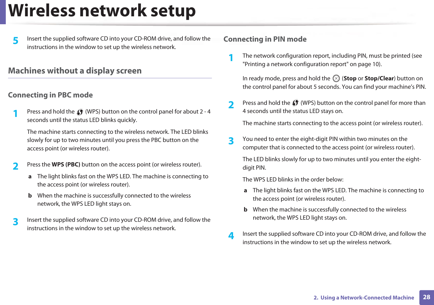 Wireless network setup282.  Using a Network-Connected Machine5  Insert the supplied software CD into your CD-ROM drive, and follow the instructions in the window to set up the wireless network.Machines without a display screenConnecting in PBC mode1Press and hold the   (WPS) button on the control panel for about 2 - 4 seconds until the status LED blinks quickly.The machine starts connecting to the wireless network. The LED blinks slowly for up to two minutes until you press the PBC button on the access point (or wireless router).2  Press the WPS (PBC) button on the access point (or wireless router).a  The light blinks fast on the WPS LED. The machine is connecting to the access point (or wireless router). b  When the machine is successfully connected to the wireless network, the WPS LED light stays on.3  Insert the supplied software CD into your CD-ROM drive, and follow the instructions in the window to set up the wireless network.Connecting in PIN mode1The network configuration report, including PIN, must be printed (see &quot;Printing a network configuration report&quot; on page 10).In ready mode, press and hold the   (Stop or Stop/Clear) button on the control panel for about 5 seconds. You can find your machine’s PIN.2  Press and hold the   (WPS) button on the control panel for more than 4 seconds until the status LED stays on.The machine starts connecting to the access point (or wireless router).3  You need to enter the eight-digit PIN within two minutes on the computer that is connected to the access point (or wireless router).The LED blinks slowly for up to two minutes until you enter the eight-digit PIN.The WPS LED blinks in the order below:a  The light blinks fast on the WPS LED. The machine is connecting to the access point (or wireless router).b  When the machine is successfully connected to the wireless network, the WPS LED light stays on.4  Insert the supplied software CD into your CD-ROM drive, and follow the instructions in the window to set up the wireless network.