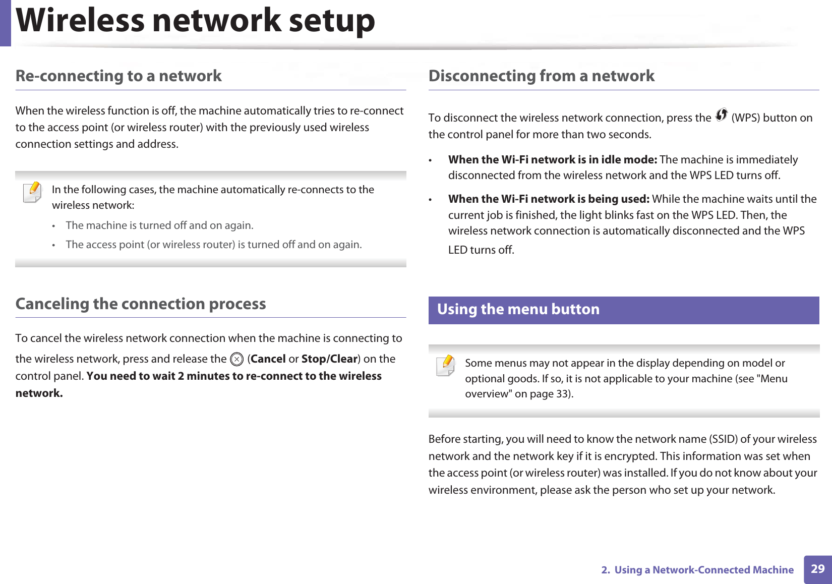 Wireless network setup292.  Using a Network-Connected MachineRe-connecting to a networkWhen the wireless function is off, the machine automatically tries to re-connect to the access point (or wireless router) with the previously used wireless connection settings and address. In the following cases, the machine automatically re-connects to the wireless network:• The machine is turned off and on again.• The access point (or wireless router) is turned off and on again. Canceling the connection processTo cancel the wireless network connection when the machine is connecting to the wireless network, press and release the   (Cancel or Stop/Clear) on the control panel. You need to wait 2 minutes to re-connect to the wireless network.Disconnecting from a networkTo disconnect the wireless network connection, press the   (WPS) button on the control panel for more than two seconds.•When the Wi-Fi network is in idle mode: The machine is immediately disconnected from the wireless network and the WPS LED turns off.•When the Wi-Fi network is being used: While the machine waits until the current job is finished, the light blinks fast on the WPS LED. Then, the wireless network connection is automatically disconnected and the WPS LED turns off.15 Using the menu button Some menus may not appear in the display depending on model or optional goods. If so, it is not applicable to your machine (see &quot;Menu overview&quot; on page 33). Before starting, you will need to know the network name (SSID) of your wireless network and the network key if it is encrypted. This information was set when the access point (or wireless router) was installed. If you do not know about your wireless environment, please ask the person who set up your network.
