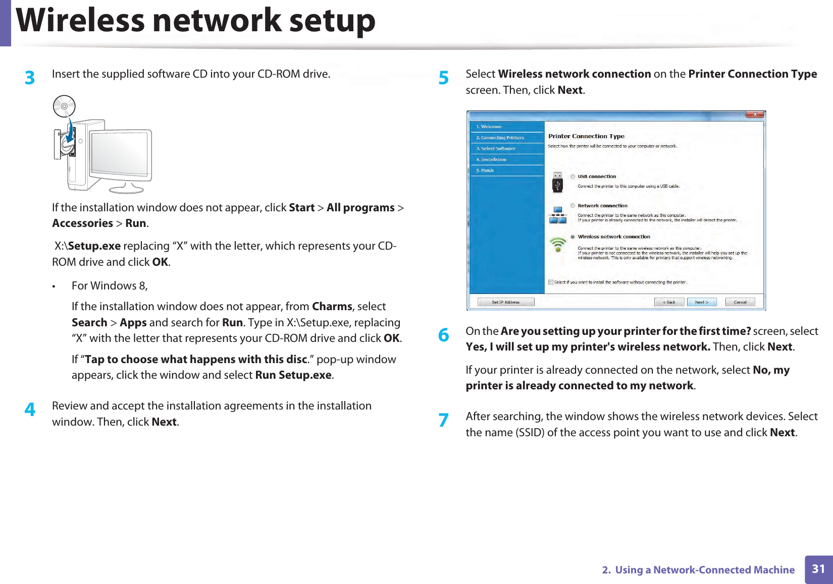 Wireless network setup312.  Using a Network-Connected Machine3  Insert the supplied software CD into your CD-ROM drive.If the installation window does not appear, click Start &gt; All programs &gt; Accessories &gt; Run. X:\Setup.exe replacing “X” with the letter, which represents your CD-ROM drive and click OK.• For Windows 8,If the installation window does not appear, from Charms, select Search &gt; Apps and search for Run. Type in X:\Setup.exe, replacing “X” with the letter that represents your CD-ROM drive and click OK.If “Tap to choose what happens with this disc.” pop-up window appears, click the window and select Run Setup.exe.4  Review and accept the installation agreements in the installation window. Then, click Next.5  Select Wireless network connection on the Printer Connection Type screen. Then, click Next.6  On the Are you setting up your printer for the first time? screen, select Yes, I will set up my printer&apos;s wireless network. Then, click Next.If your printer is already connected on the network, select No, my printer is already connected to my network.7  After searching, the window shows the wireless network devices. Select the name (SSID) of the access point you want to use and click Next.