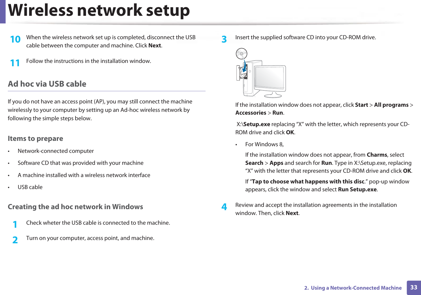 Wireless network setup332.  Using a Network-Connected Machine10  When the wireless network set up is completed, disconnect the USB cable between the computer and machine. Click Next.11  Follow the instructions in the installation window.Ad hoc via USB cableIf you do not have an access point (AP), you may still connect the machine wirelessly to your computer by setting up an Ad-hoc wireless network by following the simple steps below.Items to prepare• Network-connected computer• Software CD that was provided with your machine• A machine installed with a wireless network interface• USB cableCreating the ad hoc network in Windows1Check wheter the USB cable is connected to the machine.2  Turn on your computer, access point, and machine.3  Insert the supplied software CD into your CD-ROM drive.If the installation window does not appear, click Start &gt; All programs &gt; Accessories &gt; Run. X:\Setup.exe replacing “X” with the letter, which represents your CD-ROM drive and click OK.• For Windows 8,If the installation window does not appear, from Charms, select Search &gt; Apps and search for Run. Type in X:\Setup.exe, replacing “X” with the letter that represents your CD-ROM drive and click OK.If “Tap to choose what happens with this disc.” pop-up window appears, click the window and select Run Setup.exe.4  Review and accept the installation agreements in the installation window. Then, click Next.
