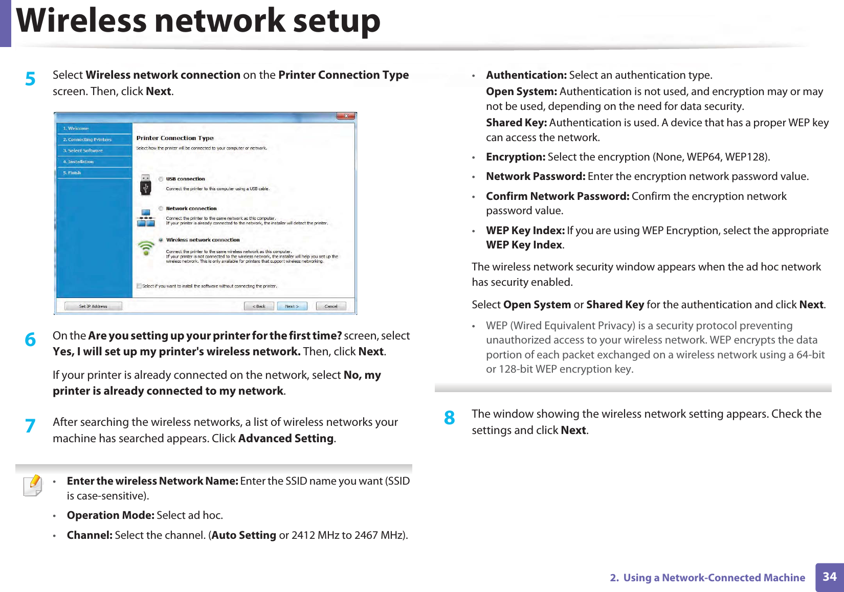 Wireless network setup342.  Using a Network-Connected Machine5  Select Wireless network connection on the Printer Connection Type screen. Then, click Next.6  On the Are you setting up your printer for the first time? screen, select Yes, I will set up my printer&apos;s wireless network. Then, click Next.If your printer is already connected on the network, select No, my printer is already connected to my network.7  After searching the wireless networks, a list of wireless networks your machine has searched appears. Click Advanced Setting. •Enter the wireless Network Name: Enter the SSID name you want (SSID is case-sensitive).•Operation Mode: Select ad hoc.•Channel: Select the channel. (Auto Setting or 2412 MHz to 2467 MHz).•Authentication: Select an authentication type.Open System: Authentication is not used, and encryption may or may not be used, depending on the need for data security.Shared Key: Authentication is used. A device that has a proper WEP key can access the network.•Encryption: Select the encryption (None, WEP64, WEP128).•Network Password: Enter the encryption network password value.•Confirm Network Password: Confirm the encryption network password value.•WEP Key Index: If you are using WEP Encryption, select the appropriate WEP Key Index.The wireless network security window appears when the ad hoc network has security enabled.Select Open System or Shared Key for the authentication and click Next.• WEP (Wired Equivalent Privacy) is a security protocol preventing unauthorized access to your wireless network. WEP encrypts the data portion of each packet exchanged on a wireless network using a 64-bit or 128-bit WEP encryption key. 8  The window showing the wireless network setting appears. Check the settings and click Next.