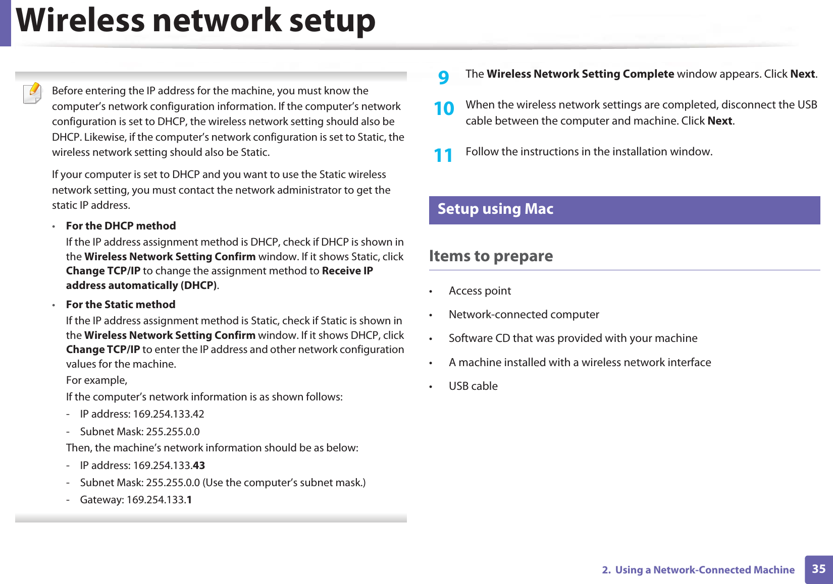 Wireless network setup352. Using a Network-Connected Machine Before entering the IP address for the machine, you must know the computer’s network configuration information. If the computer’s network configuration is set to DHCP, the wireless network setting should also be DHCP. Likewise, if the computer’s network configuration is set to Static, the wireless network setting should also be Static.If your computer is set to DHCP and you want to use the Static wireless network setting, you must contact the network administrator to get the static IP address.•For the DHCP methodIf the IP address assignment method is DHCP, check if DHCP is shown in the Wireless Network Setting Confirm window. If it shows Static, click Change TCP/IP to change the assignment method to Receive IP address automatically (DHCP).•For the Static methodIf the IP address assignment method is Static, check if Static is shown in the Wireless Network Setting Confirm window. If it shows DHCP, click Change TCP/IP to enter the IP address and other network configuration values for the machine.For example,If the computer’s network information is as shown follows:- IP address: 169.254.133.42- Subnet Mask: 255.255.0.0Then, the machine’s network information should be as below:- IP address: 169.254.133.43- Subnet Mask: 255.255.0.0 (Use the computer’s subnet mask.)- Gateway: 169.254.133.1 9 The Wireless Network Setting Complete window appears. Click Next.10 When the wireless network settings are completed, disconnect the USB cable between the computer and machine. Click Next.11 Follow the instructions in the installation window.17 Setup using MacItems to prepare• Access point• Network-connected computer• Software CD that was provided with your machine• A machine installed with a wireless network interface• USB cable