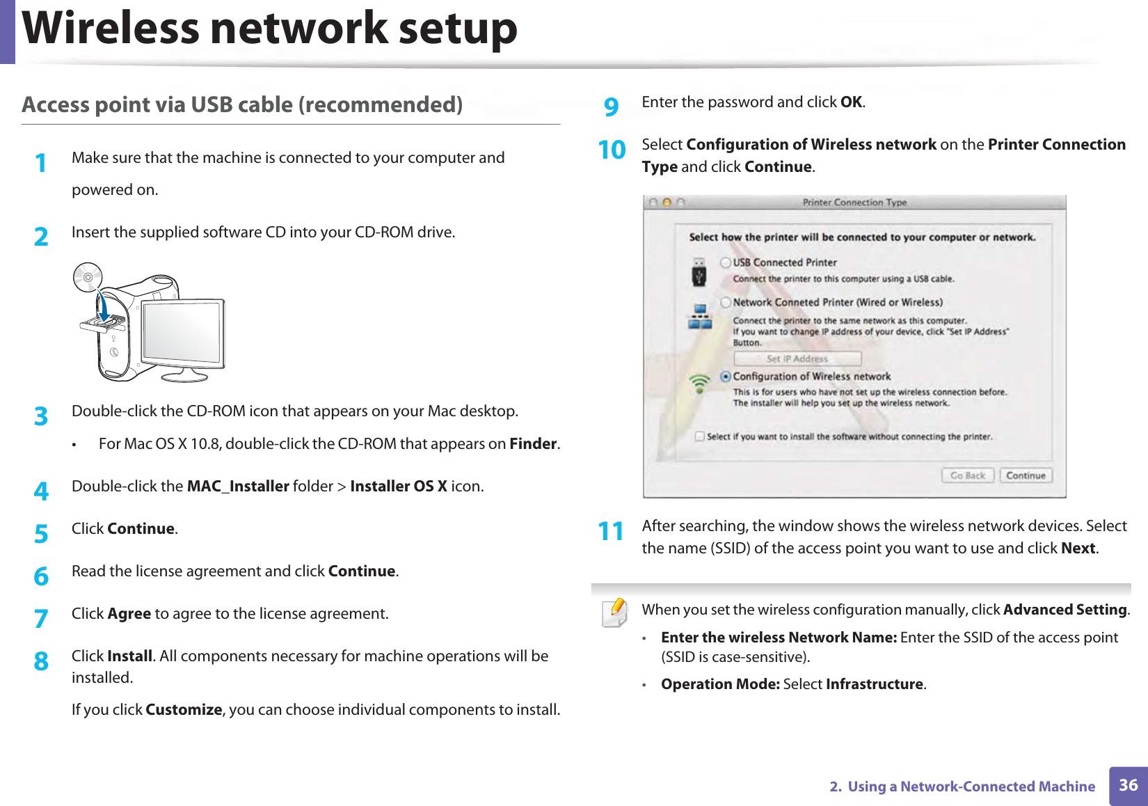 Wireless network setup362.  Using a Network-Connected MachineAccess point via USB cable (recommended)1Make sure that the machine is connected to your computer andpowered on.2  Insert the supplied software CD into your CD-ROM drive.3  Double-click the CD-ROM icon that appears on your Mac desktop.• For Mac OS X 10.8, double-click the CD-ROM that appears on Finder.4  Double-click the MAC_Installer folder &gt; Installer OS X icon.5  Click Continue.6  Read the license agreement and click Continue.7  Click Agree to agree to the license agreement.8  Click Install. All components necessary for machine operations will be installed.If you click Customize, you can choose individual components to install.9  Enter the password and click OK.10  Select Configuration of Wireless network on the Printer Connection Type and click Continue. 11  After searching, the window shows the wireless network devices. Select the name (SSID) of the access point you want to use and click Next. When you set the wireless configuration manually, click Advanced Setting.•Enter the wireless Network Name: Enter the SSID of the access point (SSID is case-sensitive).•Operation Mode: Select Infrastructure.