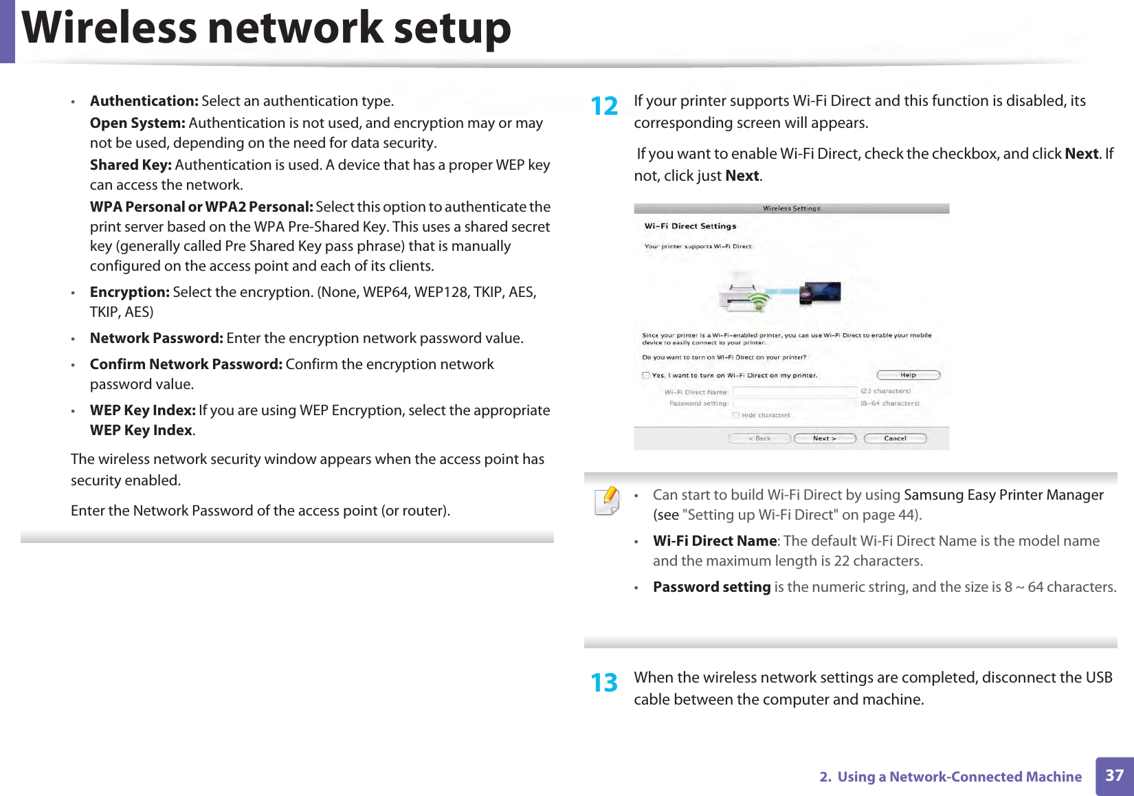Wireless network setup372.  Using a Network-Connected Machine•Authentication: Select an authentication type.Open System: Authentication is not used, and encryption may or may not be used, depending on the need for data security.Shared Key: Authentication is used. A device that has a proper WEP key can access the network.WPA Personal or WPA2 Personal: Select this option to authenticate the print server based on the WPA Pre-Shared Key. This uses a shared secret key (generally called Pre Shared Key pass phrase) that is manually configured on the access point and each of its clients.•Encryption: Select the encryption. (None, WEP64, WEP128, TKIP, AES, TKIP, AES)•Network Password: Enter the encryption network password value.•Confirm Network Password: Confirm the encryption network password value.•WEP Key Index: If you are using WEP Encryption, select the appropriate WEP Key Index.The wireless network security window appears when the access point has security enabled.Enter the Network Password of the access point (or router). 12  If your printer supports Wi-Fi Direct and this function is disabled, its corresponding screen will appears.  If you want to enable Wi-Fi Direct, check the checkbox, and click Next. If not, click just Next. • Can start to build Wi-Fi Direct by using Samsung Easy Printer Manager (see &quot;Setting up Wi-Fi Direct&quot; on page 44).•Wi-Fi Direct Name: The default Wi-Fi Direct Name is the model name and the maximum length is 22 characters.•Password setting is the numeric string, and the size is 8 ~ 64 characters. 13  When the wireless network settings are completed, disconnect the USB cable between the computer and machine.