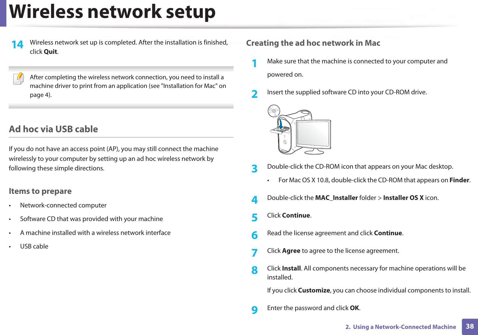 Wireless network setup382.  Using a Network-Connected Machine14  Wireless network set up is completed. After the installation is finished, click Quit. After completing the wireless network connection, you need to install a machine driver to print from an application (see &quot;Installation for Mac&quot; on page 4). Ad hoc via USB cableIf you do not have an access point (AP), you may still connect the machine wirelessly to your computer by setting up an ad hoc wireless network by following these simple directions.Items to prepare• Network-connected computer• Software CD that was provided with your machine• A machine installed with a wireless network interface• USB cableCreating the ad hoc network in Mac1Make sure that the machine is connected to your computer andpowered on.2  Insert the supplied software CD into your CD-ROM drive.3  Double-click the CD-ROM icon that appears on your Mac desktop.• For Mac OS X 10.8, double-click the CD-ROM that appears on Finder.4  Double-click the MAC_Installer folder &gt; Installer OS X icon.5  Click Continue.6  Read the license agreement and click Continue.7  Click Agree to agree to the license agreement.8  Click Install. All components necessary for machine operations will be installed.If you click Customize, you can choose individual components to install.9  Enter the password and click OK.