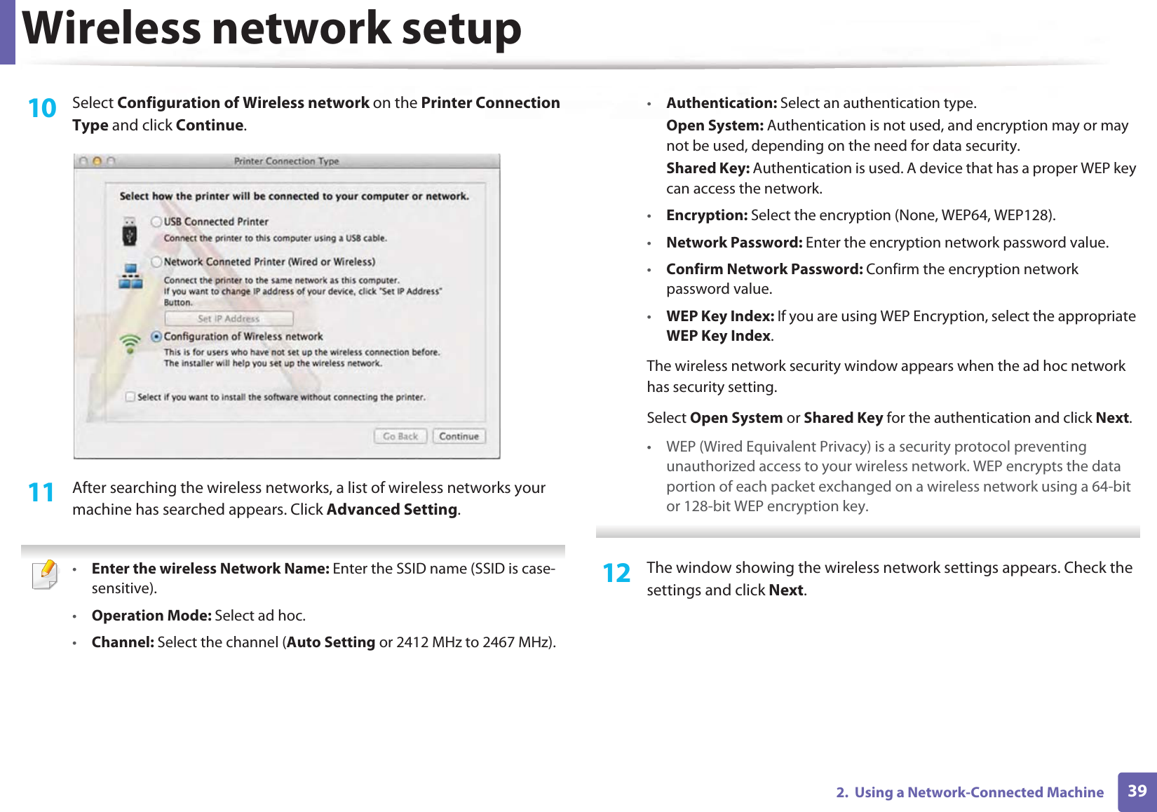 Wireless network setup392.  Using a Network-Connected Machine10  Select Configuration of Wireless network on the Printer Connection Type and click Continue. 11  After searching the wireless networks, a list of wireless networks your machine has searched appears. Click Advanced Setting. •Enter the wireless Network Name: Enter the SSID name (SSID is case-sensitive).•Operation Mode: Select ad hoc.•Channel: Select the channel (Auto Setting or 2412 MHz to 2467 MHz).•Authentication: Select an authentication type.Open System: Authentication is not used, and encryption may or may not be used, depending on the need for data security.Shared Key: Authentication is used. A device that has a proper WEP key can access the network.•Encryption: Select the encryption (None, WEP64, WEP128).•Network Password: Enter the encryption network password value.•Confirm Network Password: Confirm the encryption network password value.•WEP Key Index: If you are using WEP Encryption, select the appropriate WEP Key Index.The wireless network security window appears when the ad hoc network has security setting.Select Open System or Shared Key for the authentication and click Next.• WEP (Wired Equivalent Privacy) is a security protocol preventing unauthorized access to your wireless network. WEP encrypts the data portion of each packet exchanged on a wireless network using a 64-bit or 128-bit WEP encryption key. 12  The window showing the wireless network settings appears. Check the settings and click Next.