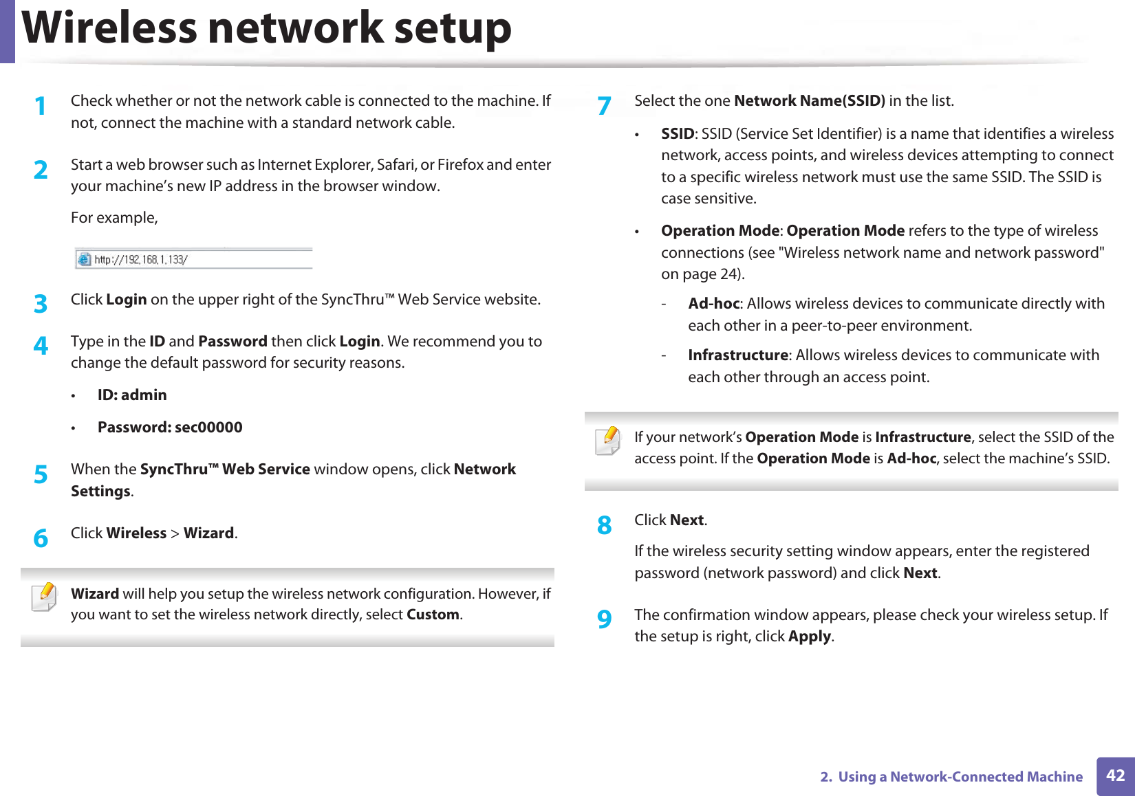 Wireless network setup422.  Using a Network-Connected Machine1Check whether or not the network cable is connected to the machine. If not, connect the machine with a standard network cable.2  Start a web browser such as Internet Explorer, Safari, or Firefox and enter your machine’s new IP address in the browser window.For example,3  Click Login on the upper right of the SyncThru™ Web Service website.4  Type in the ID and Password then click Login. We recommend you to change the default password for security reasons.•ID: admin •Password: sec000005  When the SyncThru™ Web Service window opens, click Network Settings.6  Click Wireless &gt; Wizard. Wizard will help you setup the wireless network configuration. However, if you want to set the wireless network directly, select Custom. 7  Select the one Network Name(SSID) in the list.•SSID: SSID (Service Set Identifier) is a name that identifies a wireless network, access points, and wireless devices attempting to connect to a specific wireless network must use the same SSID. The SSID is case sensitive.•Operation Mode: Operation Mode refers to the type of wireless connections (see &quot;Wireless network name and network password&quot; on page 24).-Ad-hoc: Allows wireless devices to communicate directly with each other in a peer-to-peer environment.-Infrastructure: Allows wireless devices to communicate with each other through an access point. If your network’s Operation Mode is Infrastructure, select the SSID of the access point. If the Operation Mode is Ad-hoc, select the machine’s SSID. 8  Click Next.If the wireless security setting window appears, enter the registered password (network password) and click Next.9  The confirmation window appears, please check your wireless setup. If the setup is right, click Apply.