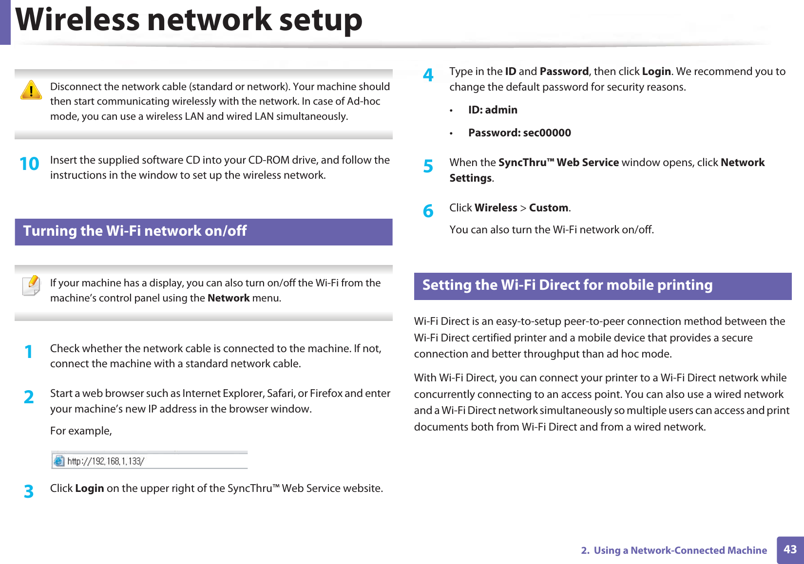Wireless network setup432.  Using a Network-Connected Machine Disconnect the network cable (standard or network). Your machine should then start communicating wirelessly with the network. In case of Ad-hoc mode, you can use a wireless LAN and wired LAN simultaneously. 10  Insert the supplied software CD into your CD-ROM drive, and follow the instructions in the window to set up the wireless network.19 Turning the Wi-Fi network on/off If your machine has a display, you can also turn on/off the Wi-Fi from the machine’s control panel using the Network menu. 1Check whether the network cable is connected to the machine. If not, connect the machine with a standard network cable.2  Start a web browser such as Internet Explorer, Safari, or Firefox and enter your machine’s new IP address in the browser window.For example,3  Click Login on the upper right of the SyncThru™ Web Service website.4  Type in the ID and Password, then click Login. We recommend you to change the default password for security reasons.•ID: admin •Password: sec00000 5  When the SyncThru™ Web Service window opens, click Network Settings.6  Click Wireless &gt; Custom.You can also turn the Wi-Fi network on/off.20 Setting the Wi-Fi Direct for mobile printingWi-Fi Direct is an easy-to-setup peer-to-peer connection method between the Wi-Fi Direct certified printer and a mobile device that provides a secure connection and better throughput than ad hoc mode.With Wi-Fi Direct, you can connect your printer to a Wi-Fi Direct network while concurrently connecting to an access point. You can also use a wired network and a Wi-Fi Direct network simultaneously so multiple users can access and print documents both from Wi-Fi Direct and from a wired network.