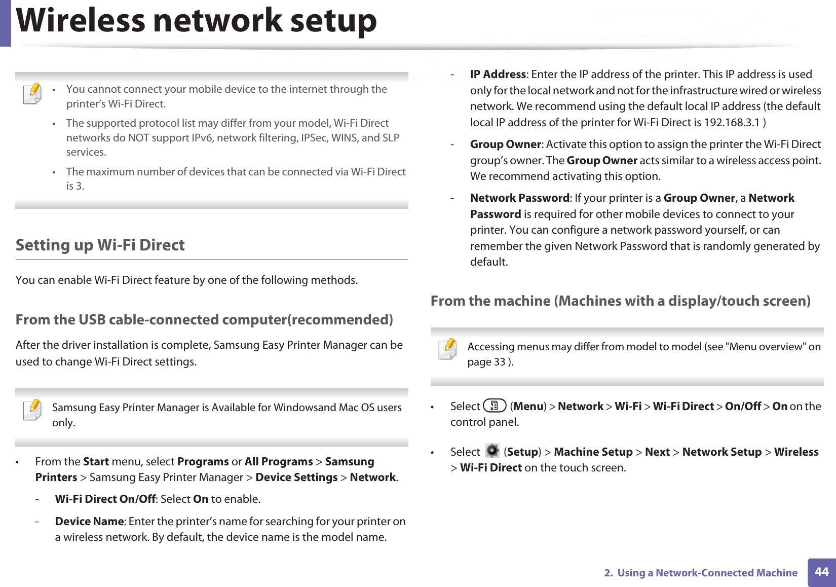 Wireless network setup442.  Using a Network-Connected Machine • You cannot connect your mobile device to the internet through the printer’s Wi-Fi Direct.• The supported protocol list may differ from your model, Wi-Fi Direct networks do NOT support IPv6, network filtering, IPSec, WINS, and SLP services. • The maximum number of devices that can be connected via Wi-Fi Direct is 3. Setting up Wi-Fi DirectYou can enable Wi-Fi Direct feature by one of the following methods.From the USB cable-connected computer(recommended)After the driver installation is complete, Samsung Easy Printer Manager can be used to change Wi-Fi Direct settings. Samsung Easy Printer Manager is Available for Windowsand Mac OS users only. • From the Start menu, select Programs or All Programs &gt; Samsung Printers &gt; Samsung Easy Printer Manager &gt; Device Settings &gt; Network.-Wi-Fi Direct On/Off: Select On to enable.-Device Name: Enter the printer’s name for searching for your printer on a wireless network. By default, the device name is the model name.-IP Address: Enter the IP address of the printer. This IP address is used only for the local network and not for the infrastructure wired or wireless network. We recommend using the default local IP address (the default local IP address of the printer for Wi-Fi Direct is 192.168.3.1 )-Group Owner: Activate this option to assign the printer the Wi-Fi Direct group’s owner. The Group Owner acts similar to a wireless access point. We recommend activating this option.-Network Password: If your printer is a Group Owner, a Network Password is required for other mobile devices to connect to your printer. You can configure a network password yourself, or can remember the given Network Password that is randomly generated by default.From the machine (Machines with a display/touch screen) Accessing menus may differ from model to model (see &quot;Menu overview&quot; on page 33 ). • Select  (Menu) &gt; Network &gt; Wi-Fi &gt; Wi-Fi Direct &gt; On/Off &gt; On on the control panel.• Select  (Setup) &gt; Machine Setup &gt; Next &gt; Network Setup &gt; Wireless &gt; Wi-Fi Direct on the touch screen.