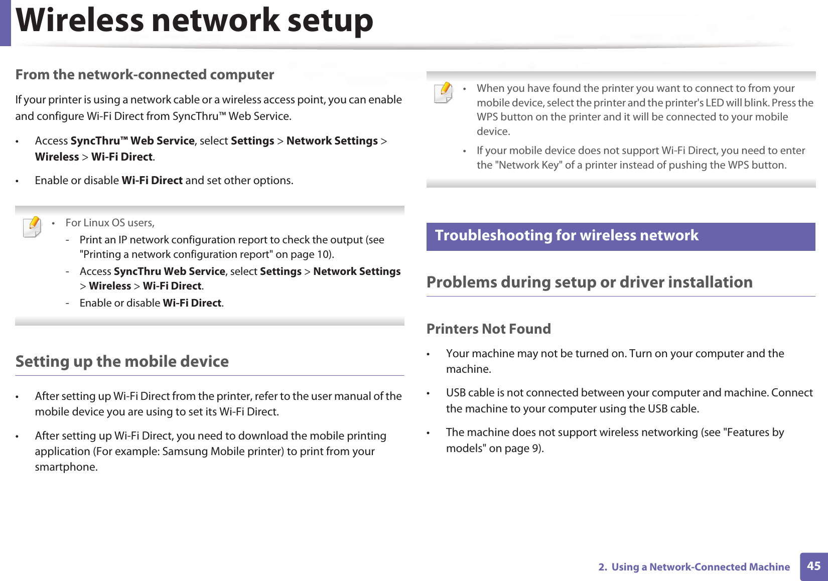 Wireless network setup452.  Using a Network-Connected MachineFrom the network-connected computerIf your printer is using a network cable or a wireless access point, you can enable and configure Wi-Fi Direct from SyncThru™ Web Service.• Access SyncThru™ Web Service, select Settings &gt; Network Settings &gt; Wireless &gt; Wi-Fi Direct.• Enable or disable Wi-Fi Direct and set other options. • For Linux OS users,- Print an IP network configuration report to check the output (see &quot;Printing a network configuration report&quot; on page 10).- Access SyncThru Web Service, select Settings &gt; Network Settings &gt; Wireless &gt; Wi-Fi Direct.- Enable or disable Wi-Fi Direct. Setting up the mobile device• After setting up Wi-Fi Direct from the printer, refer to the user manual of the mobile device you are using to set its Wi-Fi Direct.• After setting up Wi-Fi Direct, you need to download the mobile printing application (For example: Samsung Mobile printer) to print from your smartphone. • When you have found the printer you want to connect to from your mobile device, select the printer and the printer&apos;s LED will blink. Press the WPS button on the printer and it will be connected to your mobile device.• If your mobile device does not support Wi-Fi Direct, you need to enter the &quot;Network Key&quot; of a printer instead of pushing the WPS button. 21 Troubleshooting for wireless networkProblems during setup or driver installationPrinters Not Found• Your machine may not be turned on. Turn on your computer and the machine.• USB cable is not connected between your computer and machine. Connect the machine to your computer using the USB cable.• The machine does not support wireless networking (see &quot;Features by models&quot; on page 9).
