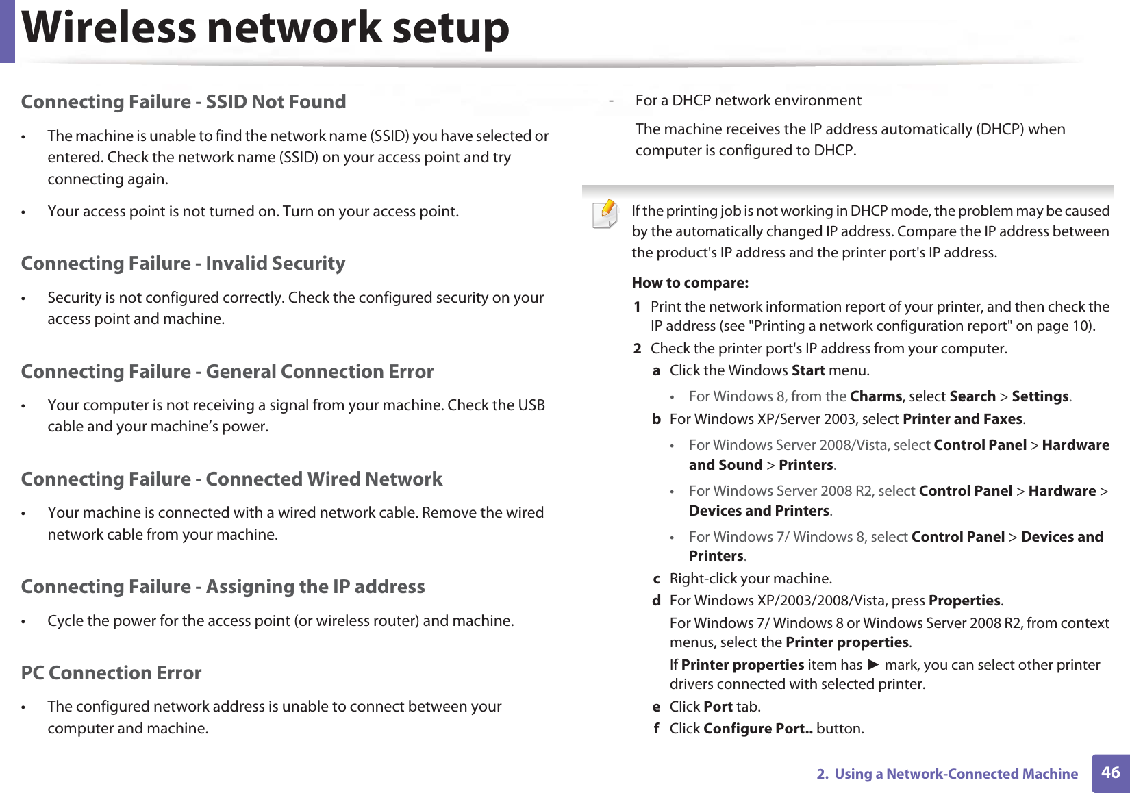 Wireless network setup462.  Using a Network-Connected MachineConnecting Failure - SSID Not Found• The machine is unable to find the network name (SSID) you have selected or entered. Check the network name (SSID) on your access point and try connecting again. • Your access point is not turned on. Turn on your access point.Connecting Failure - Invalid Security• Security is not configured correctly. Check the configured security on your access point and machine.Connecting Failure - General Connection Error• Your computer is not receiving a signal from your machine. Check the USB cable and your machine’s power.Connecting Failure - Connected Wired Network• Your machine is connected with a wired network cable. Remove the wired network cable from your machine.Connecting Failure - Assigning the IP address• Cycle the power for the access point (or wireless router) and machine.PC Connection Error• The configured network address is unable to connect between your computer and machine.- For a DHCP network environmentThe machine receives the IP address automatically (DHCP) when computer is configured to DHCP. If the printing job is not working in DHCP mode, the problem may be caused by the automatically changed IP address. Compare the IP address between the product&apos;s IP address and the printer port&apos;s IP address.How to compare:1  Print the network information report of your printer, and then check the IP address (see &quot;Printing a network configuration report&quot; on page 10).2  Check the printer port&apos;s IP address from your computer.a  Click the Windows Start menu. • For Windows 8, from the Charms, select Search &gt; Settings.b  For Windows XP/Server 2003, select Printer and Faxes. • For Windows Server 2008/Vista, select Control Panel &gt; Hardware and Sound &gt; Printers. • For Windows Server 2008 R2, select Control Panel &gt; Hardware &gt; Devices and Printers. • For Windows 7/ Windows 8, select Control Panel &gt; Devices and Printers. c  Right-click your machine.d  For Windows XP/2003/2008/Vista, press Properties.For Windows 7/ Windows 8 or Windows Server 2008 R2, from context menus, select the Printer properties.If Printer properties item has Ź mark, you can select other printer drivers connected with selected printer.e  Click Port tab.f  Click Configure Port.. button.