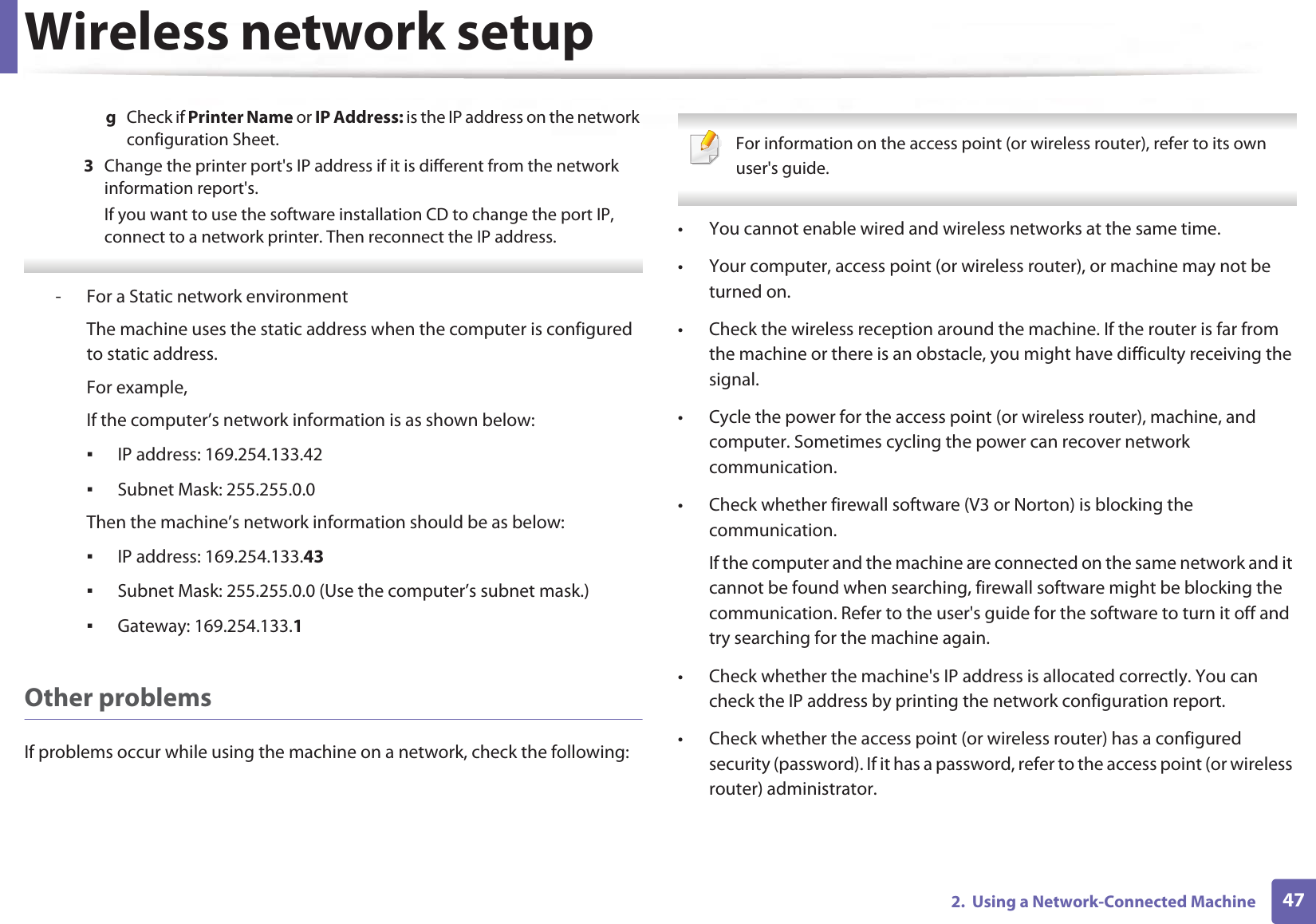 Wireless network setup472.  Using a Network-Connected Machineg  Check if Printer Name or IP Address: is the IP address on the network configuration Sheet.3  Change the printer port&apos;s IP address if it is different from the network information report&apos;s.If you want to use the software installation CD to change the port IP, connect to a network printer. Then reconnect the IP address. - For a Static network environmentThe machine uses the static address when the computer is configured to static address.For example,If the computer’s network information is as shown below:ƒIP address: 169.254.133.42ƒSubnet Mask: 255.255.0.0Then the machine’s network information should be as below:ƒIP address: 169.254.133.43ƒSubnet Mask: 255.255.0.0 (Use the computer’s subnet mask.)ƒGateway: 169.254.133.1Other problemsIf problems occur while using the machine on a network, check the following:  For information on the access point (or wireless router), refer to its own user&apos;s guide.  • You cannot enable wired and wireless networks at the same time.• Your computer, access point (or wireless router), or machine may not be turned on.• Check the wireless reception around the machine. If the router is far from the machine or there is an obstacle, you might have difficulty receiving the signal. • Cycle the power for the access point (or wireless router), machine, and computer. Sometimes cycling the power can recover network communication.• Check whether firewall software (V3 or Norton) is blocking the communication. If the computer and the machine are connected on the same network and it cannot be found when searching, firewall software might be blocking the communication. Refer to the user&apos;s guide for the software to turn it off and try searching for the machine again.• Check whether the machine&apos;s IP address is allocated correctly. You can check the IP address by printing the network configuration report.• Check whether the access point (or wireless router) has a configured security (password). If it has a password, refer to the access point (or wireless router) administrator.