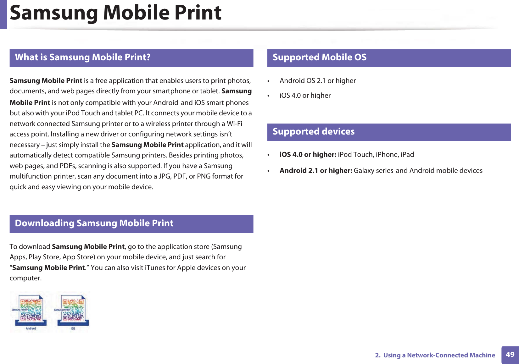 492.  Using a Network-Connected MachineSamsung Mobile Print22 What is Samsung Mobile Print?Samsung Mobile Print is a free application that enables users to print photos, documents, and web pages directly from your smartphone or tablet. Samsung Mobile Print is not only compatible with your AndroidGand iOS smart phones but also with your iPod Touch and tablet PC. It connects your mobile device to a network connected Samsung printer or to a wireless printer through a Wi-Fi access point. Installing a new driver or configuring network settings isn’t necessary – just simply install the Samsung Mobile Print application, and it will automatically detect compatible Samsung printers. Besides printing photos, web pages, and PDFs, scanning is also supported. If you have a Samsung multifunction printer, scan any document into a JPG, PDF, or PNG format for quick and easy viewing on your mobile device. 23 Downloading Samsung Mobile PrintTo download Samsung Mobile Print, go to the application store (Samsung Apps, Play Store, App Store) on your mobile device, and just search for “Samsung Mobile Print.” You can also visit iTunes for Apple devices on your computer.24 Supported Mobile OS • Android OS 2.1 or higher • iOS 4.0 or higher25 Supported devices•iOS 4.0 or higher: iPod Touch, iPhone, iPad•Android 2.1 or higher: Galaxy seriesGand Android mobile devices