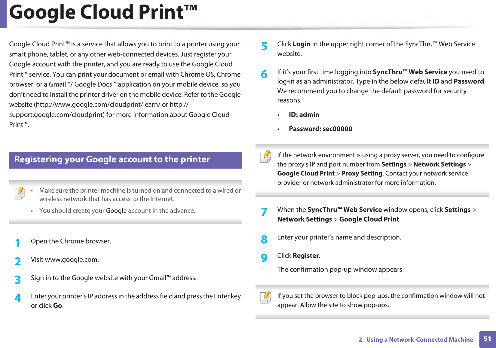512.  Using a Network-Connected MachineGoogle Cloud Print™Google Cloud Print™ is a service that allows you to print to a printer using your smart phone, tablet, or any other web-connected devices. Just register your Google account with the printer, and you are ready to use the Google Cloud Print™ service. You can print your document or email with Chrome OS, Chrome browser, or a Gmail™/ Google Docs™ application on your mobile device, so you don’t need to install the printer driver on the mobile device. Refer to the Google website (http://www.google.com/cloudprint/learn/ or http://support.google.com/cloudprint) for more information about Google Cloud Print™.28 Registering your Google account to the printer • Make sure the printer machine is turned on and connected to a wired or wireless network that has access to the Internet. • You should create your Google account in the advance.  1Open the Chrome browser.2  Visit www.google.com.3  Sign in to the Google website with your Gmail™ address.4  Enter your printer’s IP address in the address field and press the Enter key or click Go.5  Click Login in the upper right corner of the SyncThru™ Web Service website.6  If it’s your first time logging into SyncThru™ Web Service you need to log-in as an administrator. Type in the below default ID and Password. We recommend you to change the default password for security reasons.•ID: admin•Password: sec00000  If the network environment is using a proxy server, you need to configure the proxy’s IP and port number from Settings &gt; Network Settings &gt; Google Cloud Print &gt; Proxy Setting. Contact your network service provider or network administrator for more information.  7  When the SyncThru™ Web Service window opens, click Settings &gt; Network Settings &gt; Google Cloud Print.8  Enter your printer’s name and description.9  Click Register.The confirmation pop-up window appears. If you set the browser to block pop-ups, the confirmation window will not appear. Allow the site to show pop-ups.  