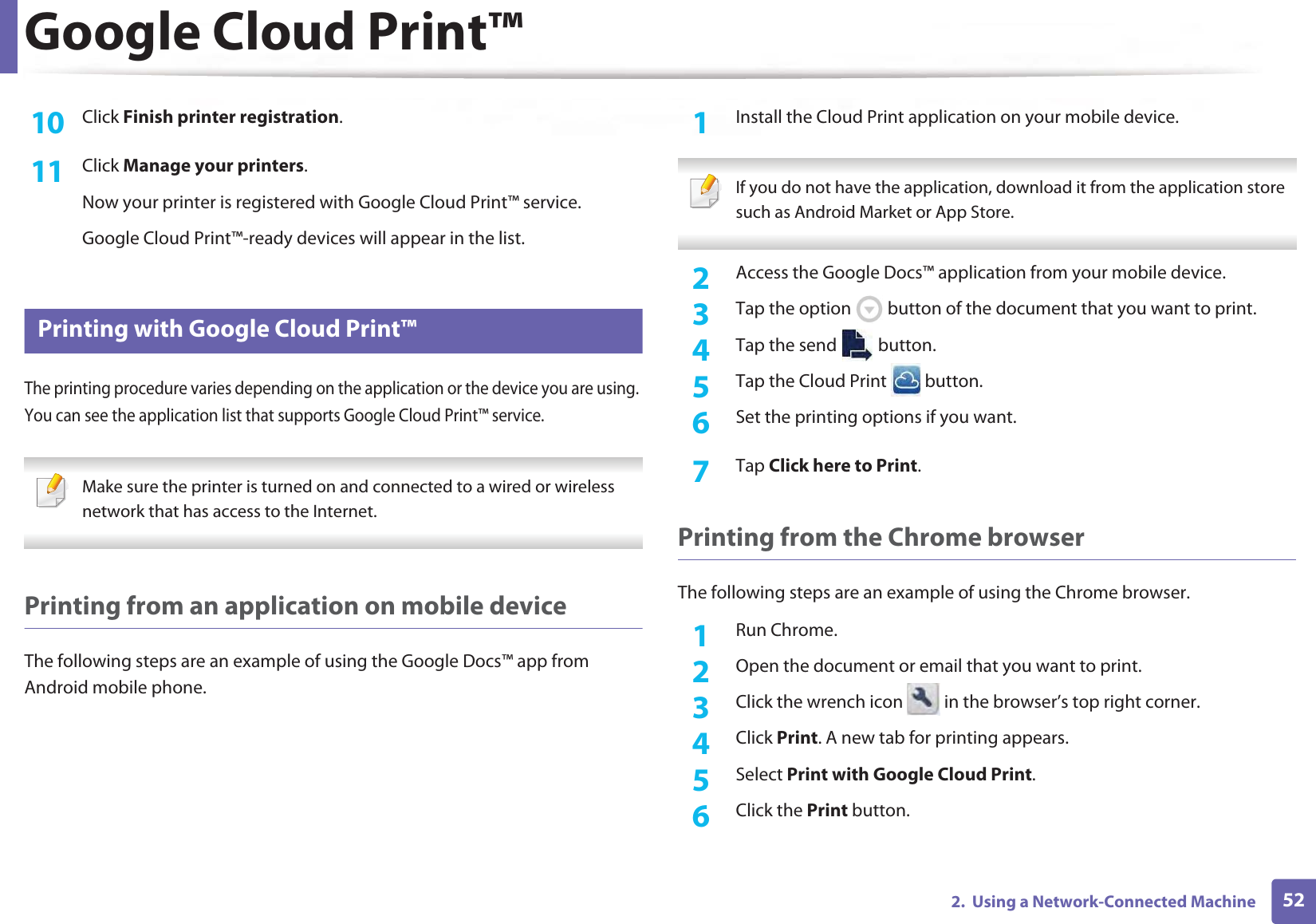 Google Cloud Print™522.  Using a Network-Connected Machine10  Click Finish printer registration.11  Click Manage your printers.Now your printer is registered with Google Cloud Print™ service.Google Cloud Print™-ready devices will appear in the list.29 Printing with Google Cloud Print™The printing procedure varies depending on the application or the device you are using. You can see the application list that supports Google Cloud Print™ service. Make sure the printer is turned on and connected to a wired or wireless network that has access to the Internet.  Printing from an application on mobile deviceThe following steps are an example of using the Google Docs™ app from Android mobile phone.1Install the Cloud Print application on your mobile device.  If you do not have the application, download it from the application store such as Android Market or App Store.  2  Access the Google Docs™ application from your mobile device. 3  Tap the option   button of the document that you want to print.4  Tap the send   button.5  Tap the Cloud Print   button.6  Set the printing options if you want.7  Tap Click here to Print.Printing from the Chrome browserThe following steps are an example of using the Chrome browser.1Run Chrome.2  Open the document or email that you want to print.3  Click the wrench icon   in the browser’s top right corner.4  Click Print. A new tab for printing appears.5  Select Print with Google Cloud Print.6  Click the Print button.