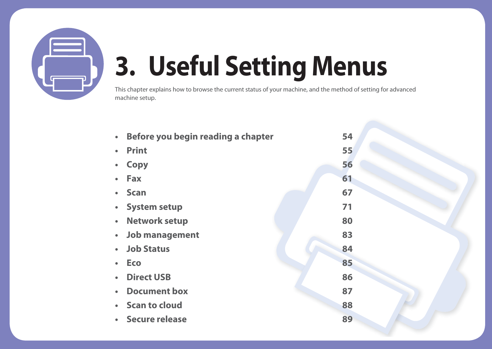 3. Useful Setting MenusThis chapter explains how to browse the current status of your machine, and the method of setting for advanced machine setup. • Before you begin reading a chapter 54•Print 55•Copy 56•Fax 61•Scan 67• System setup 71 • Network setup 80 • Job management 83 • Job Status 84 • Eco 85 • Direct USB 86 • Document box 87• Scan to cloud 88 • Secure release 89