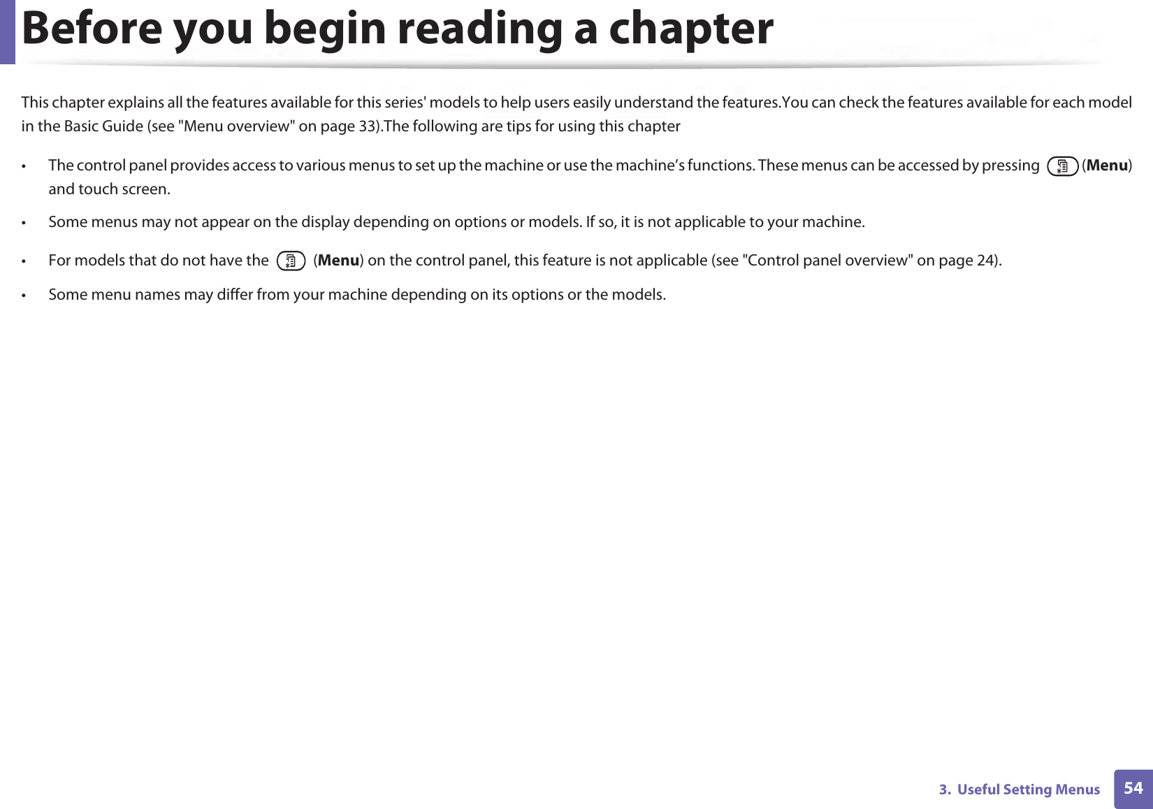 543.  Useful Setting MenusBefore you begin reading a chapterThis chapter explains all the features available for this series&apos; models to help users easily understand the features.You can check the features available for each model in the Basic Guide (see &quot;Menu overview&quot; on page 33).The following are tips for using this chapter• The control panel provides access to various menus to set up the machine or use the machine’s functions. These menus can be accessed by pressing   (Menu) and touch screen.• Some menus may not appear on the display depending on options or models. If so, it is not applicable to your machine.• For models that do not have the   (Menu) on the control panel, this feature is not applicable (see &quot;Control panel overview&quot; on page 24).• Some menu names may differ from your machine depending on its options or the models.
