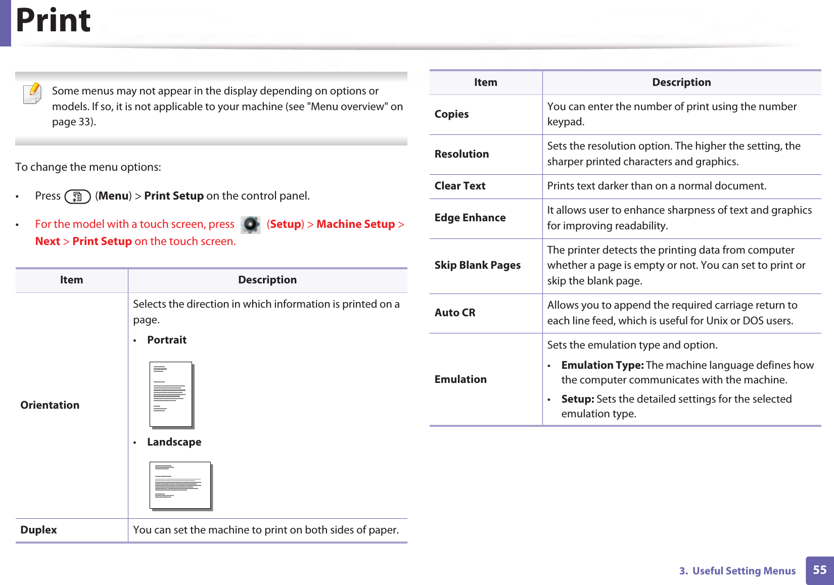 553.  Useful Setting MenusPrint Some menus may not appear in the display depending on options or models. If so, it is not applicable to your machine (see &quot;Menu overview&quot; on page 33). To change the menu options:• Press  (Menu) &gt; Print Setup on the control panel.•For the model with a touch screen, press   (Setup) &gt; Machine Setup &gt; Next &gt; Print Setup on the touch screen.Item DescriptionOrientationSelects the direction in which information is printed on a page.•Portrait•LandscapeDuplex You can set the machine to print on both sides of paper.Copies You can enter the number of print using the number keypad.Resolution Sets the resolution option. The higher the setting, the sharper printed characters and graphics.Clear Text Prints text darker than on a normal document.Edge Enhance It allows user to enhance sharpness of text and graphics for improving readability.Skip Blank PagesThe printer detects the printing data from computer whether a page is empty or not. You can set to print or skip the blank page.Auto CR Allows you to append the required carriage return to each line feed, which is useful for Unix or DOS users.EmulationSets the emulation type and option.•Emulation Type: The machine language defines how the computer communicates with the machine.•Setup: Sets the detailed settings for the selected emulation type.Item Description