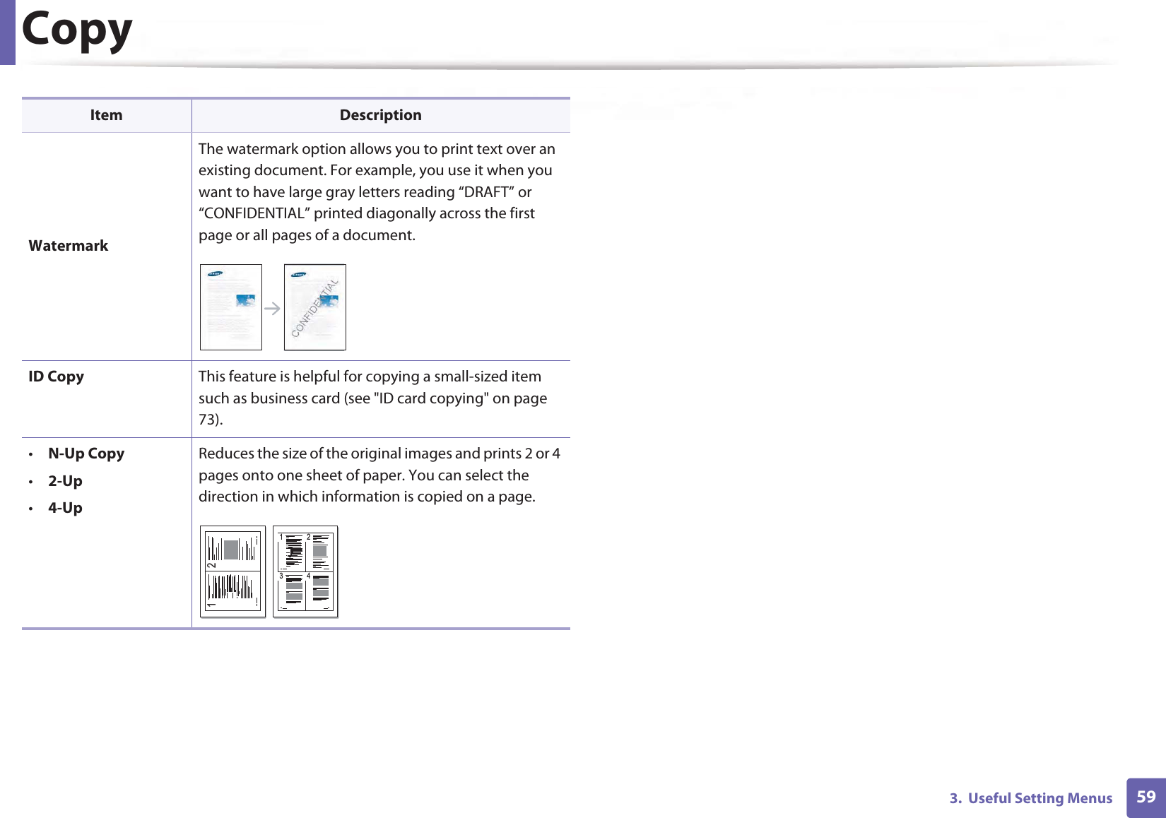 Copy593. Useful Setting MenusWatermarkThe watermark option allows you to print text over an existing document. For example, you use it when you want to have large gray letters reading “DRAFT” or “CONFIDENTIAL” printed diagonally across the first page or all pages of a document.ID Copy This feature is helpful for copying a small-sized item such as business card (see "ID card copying" on page 73).•N-Up Copy•2-Up•4-UpReduces the size of the original images and prints 2 or 4 pages onto one sheet of paper. You can select the direction in which information is copied on a page.Item Description1 21 23 4