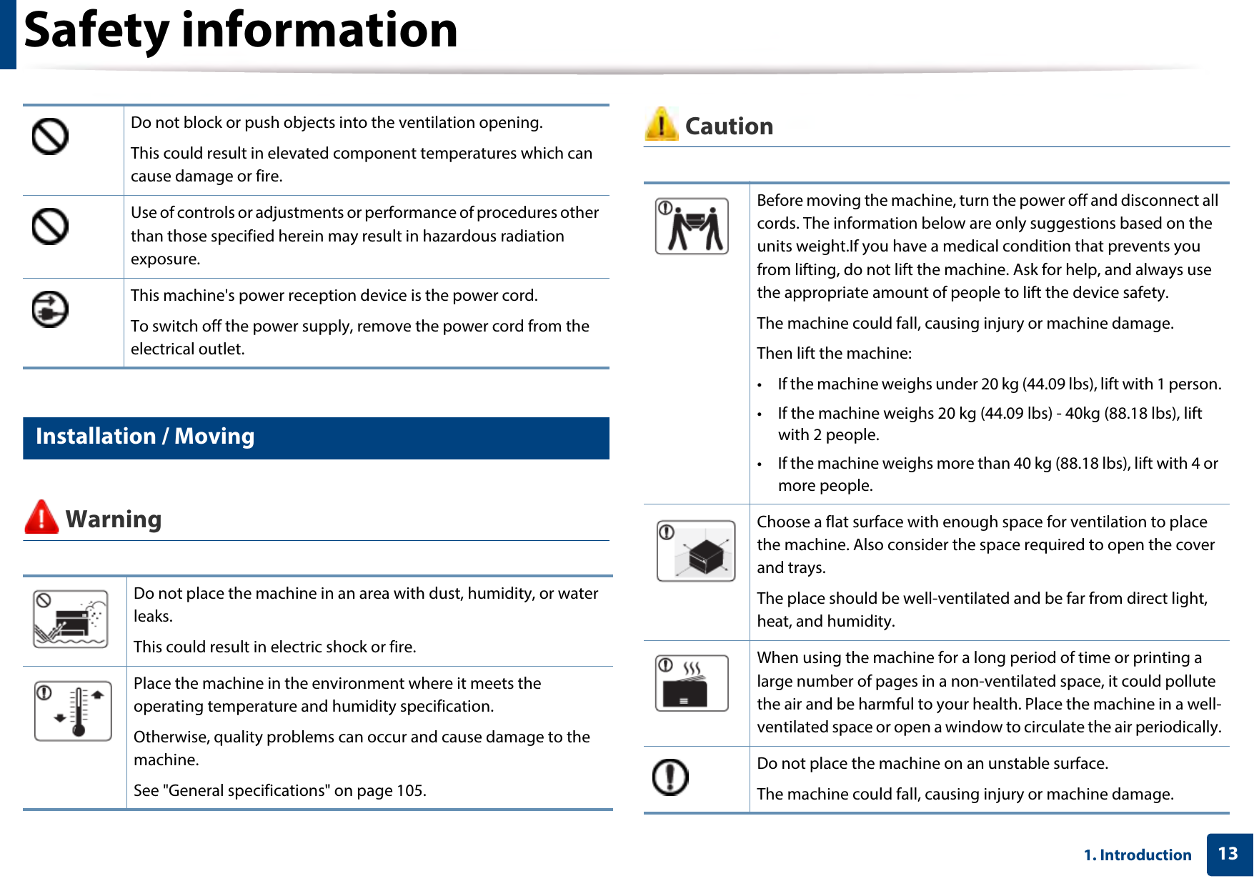 Safety information131. Introduction6 Installation / Moving Warning CautionDo not block or push objects into the ventilation opening.This could result in elevated component temperatures which can cause damage or fire.Use of controls or adjustments or performance of procedures other than those specified herein may result in hazardous radiation exposure.This machine&apos;s power reception device is the power cord. To switch off the power supply, remove the power cord from the electrical outlet. Do not place the machine in an area with dust, humidity, or water leaks. This could result in electric shock or fire. Place the machine in the environment where it meets the operating temperature and humidity specification.Otherwise, quality problems can occur and cause damage to the machine. See &quot;General specifications&quot; on page 105.Before moving the machine, turn the power off and disconnect all cords. The information below are only suggestions based on the units weight.If you have a medical condition that prevents you from lifting, do not lift the machine. Ask for help, and always use the appropriate amount of people to lift the device safety.The machine could fall, causing injury or machine damage.Then lift the machine:• If the machine weighs under 20 kg (44.09 lbs), lift with 1 person.• If the machine weighs 20 kg (44.09 lbs) - 40kg (88.18 lbs), lift with 2 people.• If the machine weighs more than 40 kg (88.18 lbs), lift with 4 or more people.Choose a flat surface with enough space for ventilation to place the machine. Also consider the space required to open the cover and trays. The place should be well-ventilated and be far from direct light, heat, and humidity. When using the machine for a long period of time or printing a large number of pages in a non-ventilated space, it could pollute the air and be harmful to your health. Place the machine in a well-ventilated space or open a window to circulate the air periodically.Do not place the machine on an unstable surface.The machine could fall, causing injury or machine damage.