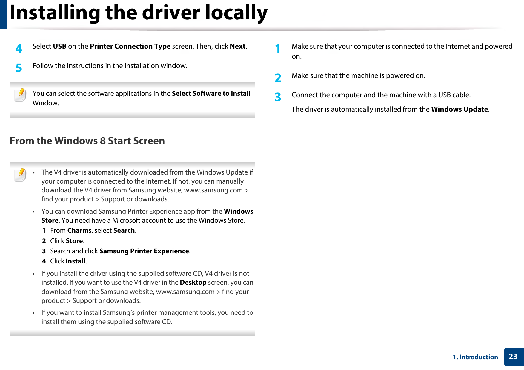 Installing the driver locally231. Introduction4  Select USB on the Printer Connection Type screen. Then, click Next.5  Follow the instructions in the installation window. You can select the software applications in the Select Software to Install Window. From the Windows 8 Start Screen • The V4 driver is automatically downloaded from the Windows Update if your computer is connected to the Internet. If not, you can manually download the V4 driver from Samsung website, www.samsung.com &gt; find your product &gt; Support or downloads. • You can download Samsung Printer Experience app from the Windows Store. You need have a Microsoft account to use the Windows Store.1  From Charms, select Search. 2  Click Store.3  Search and click Samsung Printer Experience.4  Click Install.• If you install the driver using the supplied software CD, V4 driver is not installed. If you want to use the V4 driver in the Desktop screen, you can download from the Samsung website, www.samsung.com &gt; find your product &gt; Support or downloads.• If you want to install Samsung’s printer management tools, you need to install them using the supplied software CD. 1Make sure that your computer is connected to the Internet and powered on.2  Make sure that the machine is powered on.3  Connect the computer and the machine with a USB cable.The driver is automatically installed from the Windows Update. 
