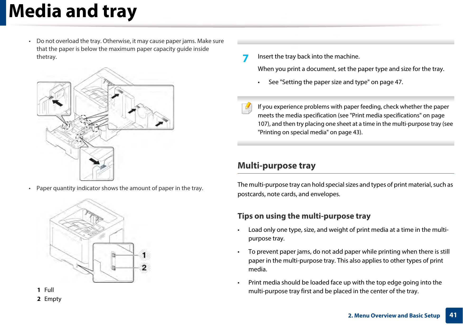 Media and tray412. Menu Overview and Basic Setup• Do not overload the tray. Otherwise, it may cause paper jams. Make sure that the paper is below the maximum paper capacity guide inside thetray.• Paper quantity indicator shows the amount of paper in the tray.1  Full2  Empty 7  Insert the tray back into the machine.When you print a document, set the paper type and size for the tray.• See &quot;Setting the paper size and type&quot; on page 47. If you experience problems with paper feeding, check whether the paper meets the media specification (see &quot;Print media specifications&quot; on page 107), and then try placing one sheet at a time in the multi-purpose tray (see &quot;Printing on special media&quot; on page 43). Multi-purpose trayThe multi-purpose tray can hold special sizes and types of print material, such as postcards, note cards, and envelopes. Tips on using the multi-purpose tray• Load only one type, size, and weight of print media at a time in the multi-purpose tray.• To prevent paper jams, do not add paper while printing when there is still paper in the multi-purpose tray. This also applies to other types of print media.• Print media should be loaded face up with the top edge going into the multi-purpose tray first and be placed in the center of the tray.