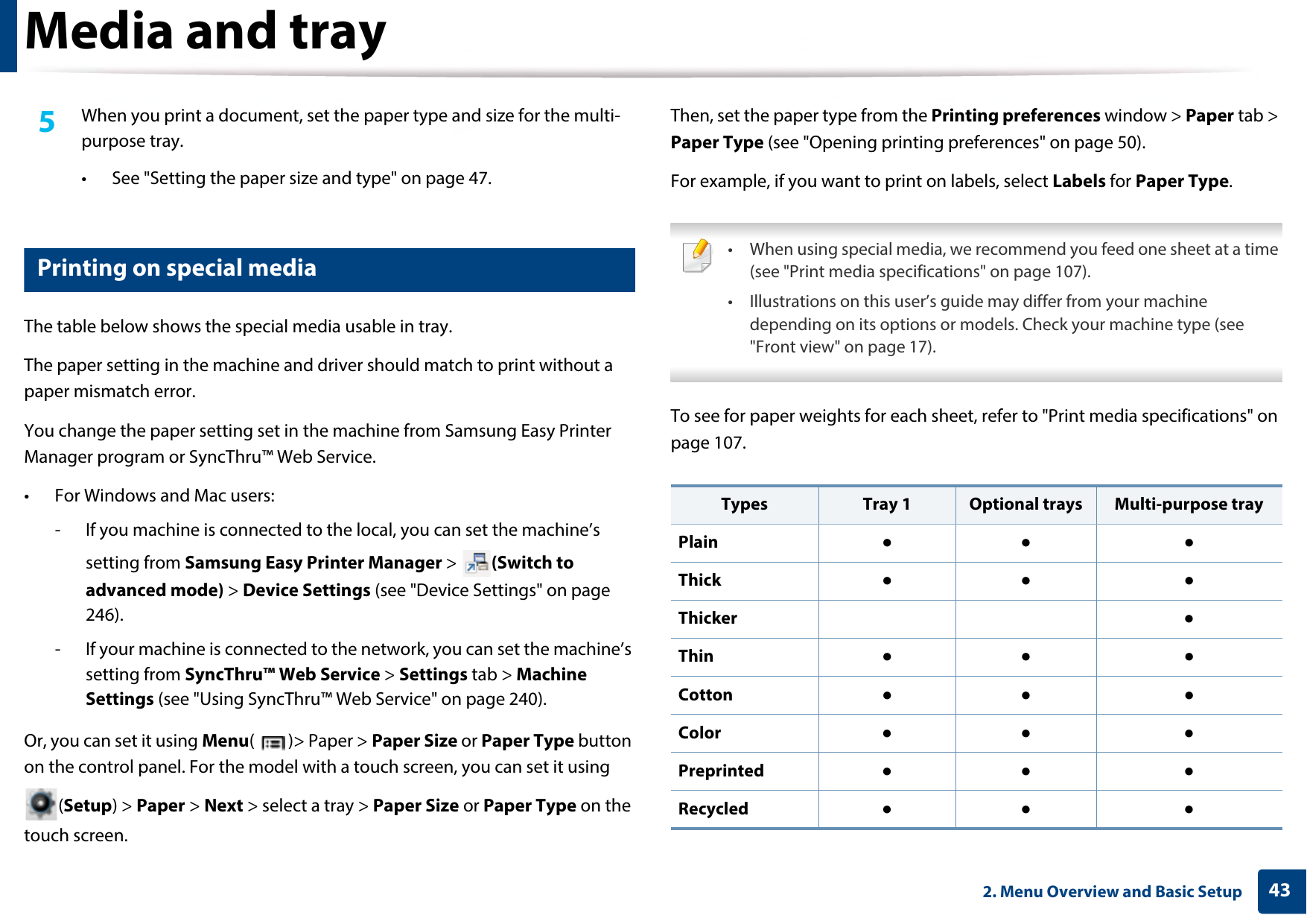 Media and tray432. Menu Overview and Basic Setup5  When you print a document, set the paper type and size for the multi-purpose tray.• See &quot;Setting the paper size and type&quot; on page 47.6 Printing on special mediaThe table below shows the special media usable in tray. The paper setting in the machine and driver should match to print without a paper mismatch error. You change the paper setting set in the machine from Samsung Easy Printer Manager program or SyncThru™ Web Service.• For Windows and Mac users:- If you machine is connected to the local, you can set the machine’s setting from Samsung Easy Printer Manager &gt;  (Switch to advanced mode) &gt; Device Settings (see &quot;Device Settings&quot; on page 246).- If your machine is connected to the network, you can set the machine’s setting from SyncThru™ Web Service &gt; Settings tab &gt; Machine Settings (see &quot;Using SyncThru™ Web Service&quot; on page 240).Or, you can set it using Menu( )&gt; Paper &gt; Paper Size or Paper Type button on the control panel. For the model with a touch screen, you can set it using (Setup) &gt; Paper &gt; Next &gt; select a tray &gt; Paper Size or Paper Type on the touch screen.Then, set the paper type from the Printing preferences window &gt; Paper tab &gt; Paper Type (see &quot;Opening printing preferences&quot; on page 50).For example, if you want to print on labels, select Labels for Paper Type. • When using special media, we recommend you feed one sheet at a time (see &quot;Print media specifications&quot; on page 107).• Illustrations on this user’s guide may differ from your machine depending on its options or models. Check your machine type (see &quot;Front view&quot; on page 17). To see for paper weights for each sheet, refer to &quot;Print media specifications&quot; on page 107.Types Tray 1 Optional trays Multi-purpose trayPlain ●● ●Thick  ●● ●Thicker ●Thin ●● ●Cotton  ●● ●Color ●● ●Preprinted ●● ●Recycled ●● ●