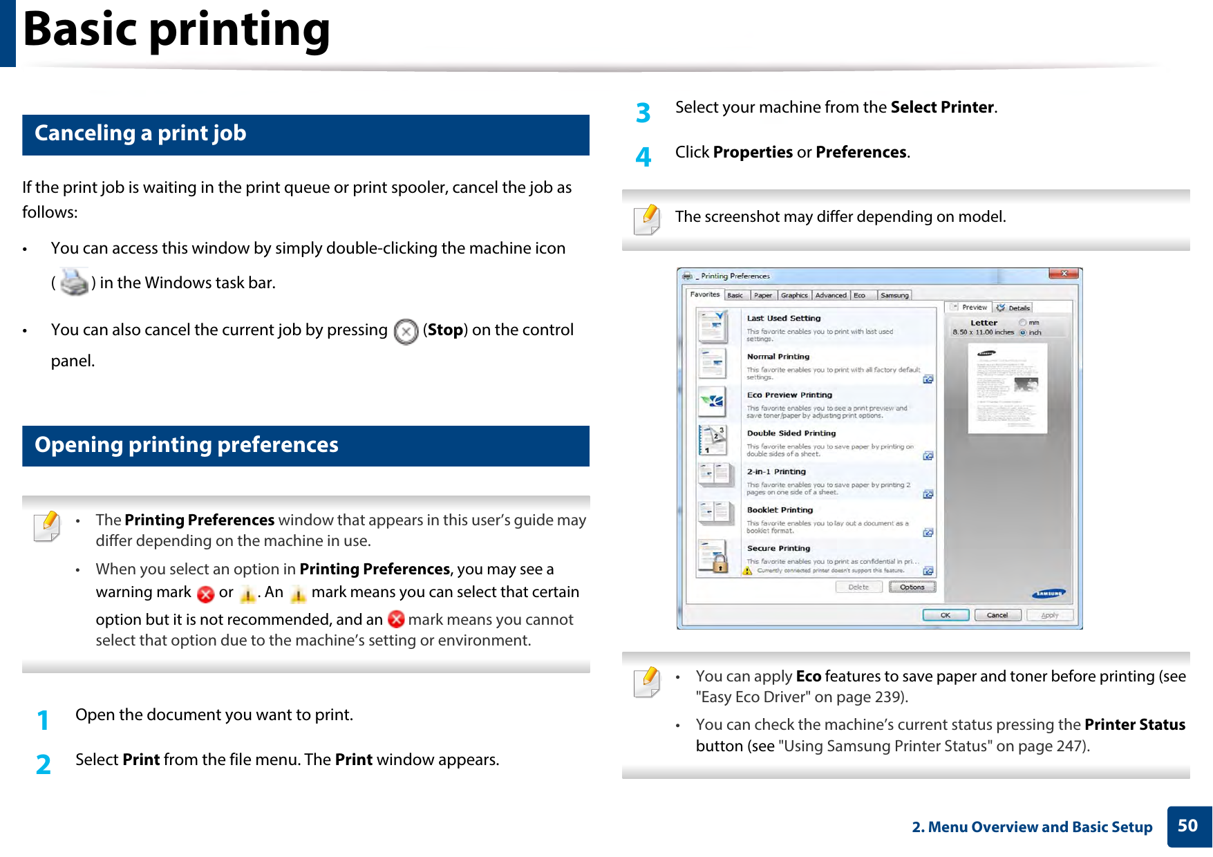 Basic printing502. Menu Overview and Basic Setup10 Canceling a print jobIf the print job is waiting in the print queue or print spooler, cancel the job as follows:• You can access this window by simply double-clicking the machine icon ( ) in the Windows task bar. • You can also cancel the current job by pressing  (Stop) on the control panel.11 Opening printing preferences • The Printing Preferences window that appears in this user’s guide may differ depending on the machine in use. • When you select an option in Printing Preferences, you may see a warning mark   or  . An   mark means you can select that certain option but it is not recommended, and an   mark means you cannot select that option due to the machine’s setting or environment. 1Open the document you want to print.2  Select Print from the file menu. The Print window appears. 3  Select your machine from the Select Printer. 4  Click Properties or Preferences.  The screenshot may differ depending on model.  • You can apply Eco features to save paper and toner before printing (see &quot;Easy Eco Driver&quot; on page 239).• You can check the machine’s current status pressing the Printer Status button (see &quot;Using Samsung Printer Status&quot; on page 247). 