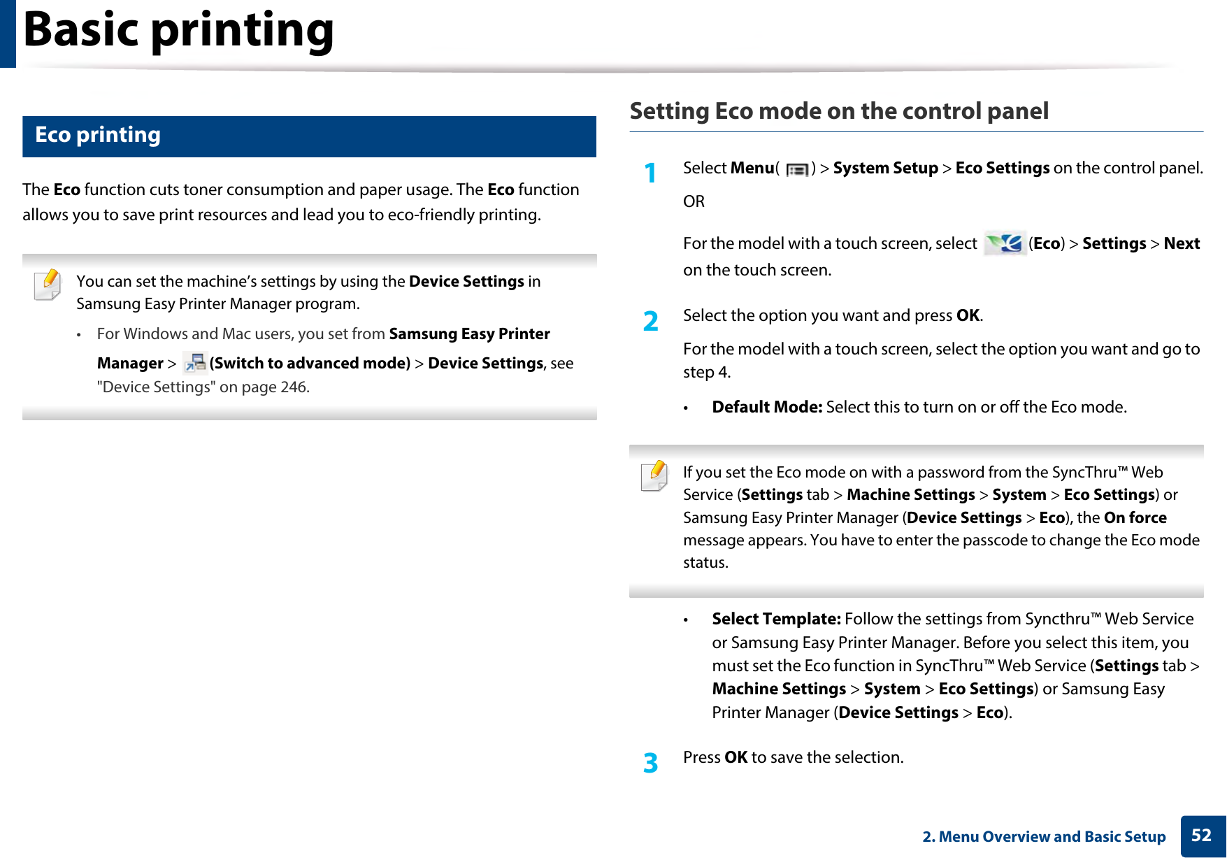 Basic printing522. Menu Overview and Basic Setup13 Eco printingThe Eco function cuts toner consumption and paper usage. The Eco function allows you to save print resources and lead you to eco-friendly printing. You can set the machine’s settings by using the Device Settings in Samsung Easy Printer Manager program.• For Windows and Mac users, you set from Samsung Easy Printer Manager &gt;  (Switch to advanced mode) &gt; Device Settings, see &quot;Device Settings&quot; on page 246. Setting Eco mode on the control panel1Select Menu() &gt; System Setup &gt; Eco Settings on the control panel.ORFor the model with a touch screen, select  (Eco) &gt; Settings &gt; Next on the touch screen.2  Select the option you want and press OK.For the model with a touch screen, select the option you want and go to step 4. •Default Mode: Select this to turn on or off the Eco mode. If you set the Eco mode on with a password from the SyncThru™ Web Service (Settings tab &gt; Machine Settings &gt; System &gt; Eco Settings) or Samsung Easy Printer Manager (Device Settings &gt; Eco), the On force message appears. You have to enter the passcode to change the Eco mode status. •Select Template: Follow the settings from Syncthru™ Web Service or Samsung Easy Printer Manager. Before you select this item, you must set the Eco function in SyncThru™ Web Service (Settings tab &gt; Machine Settings &gt; System &gt; Eco Settings) or Samsung Easy Printer Manager (Device Settings &gt; Eco). 3  Press OK to save the selection.