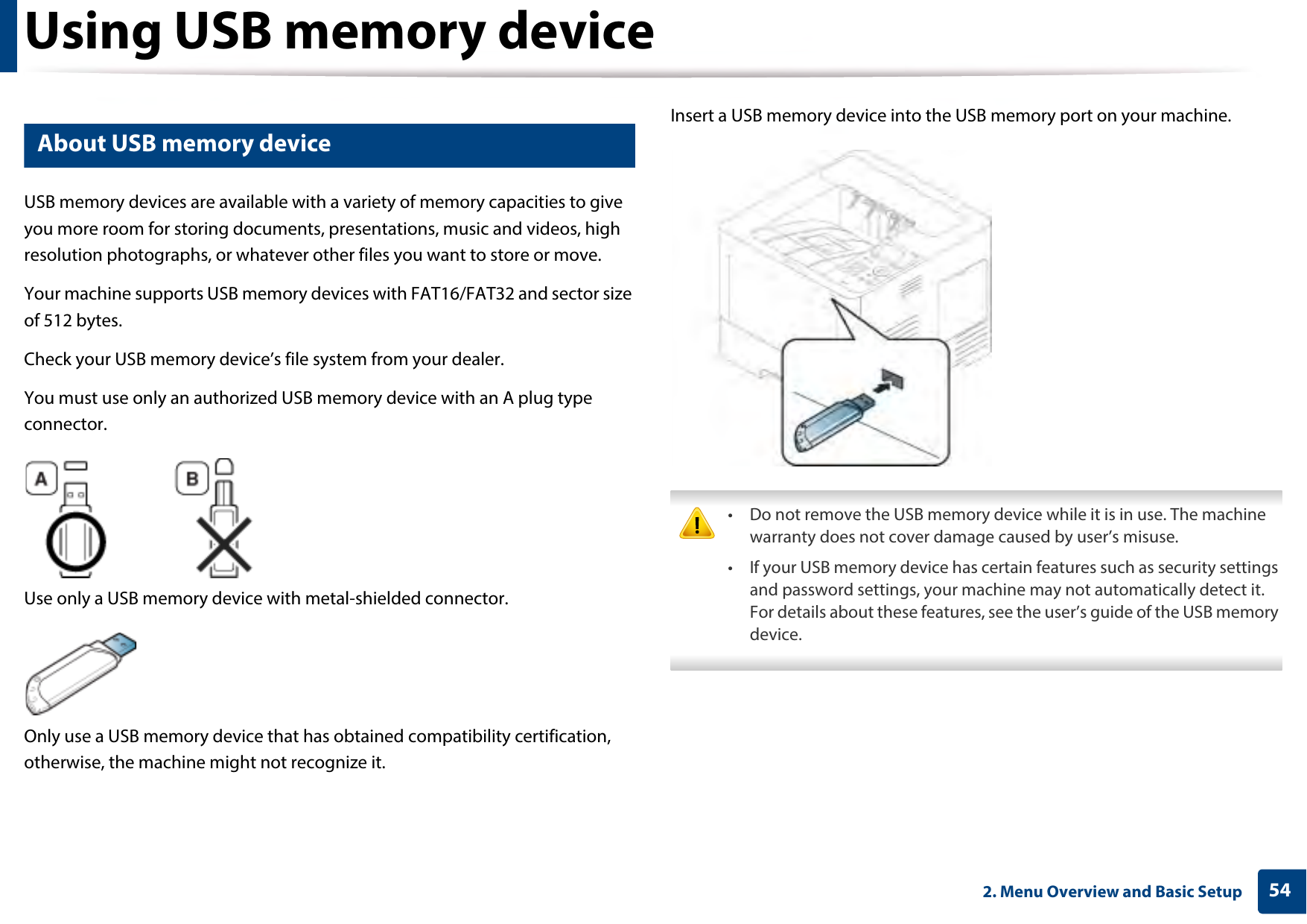 542. Menu Overview and Basic SetupUsing USB memory device14 About USB memory deviceUSB memory devices are available with a variety of memory capacities to give you more room for storing documents, presentations, music and videos, high resolution photographs, or whatever other files you want to store or move.Your machine supports USB memory devices with FAT16/FAT32 and sector size of 512 bytes.Check your USB memory device’s file system from your dealer.You must use only an authorized USB memory device with an A plug type connector.Use only a USB memory device with metal-shielded connector.Only use a USB memory device that has obtained compatibility certification, otherwise, the machine might not recognize it.Insert a USB memory device into the USB memory port on your machine. • Do not remove the USB memory device while it is in use. The machine warranty does not cover damage caused by user’s misuse.• If your USB memory device has certain features such as security settings and password settings, your machine may not automatically detect it. For details about these features, see the user’s guide of the USB memory device. 