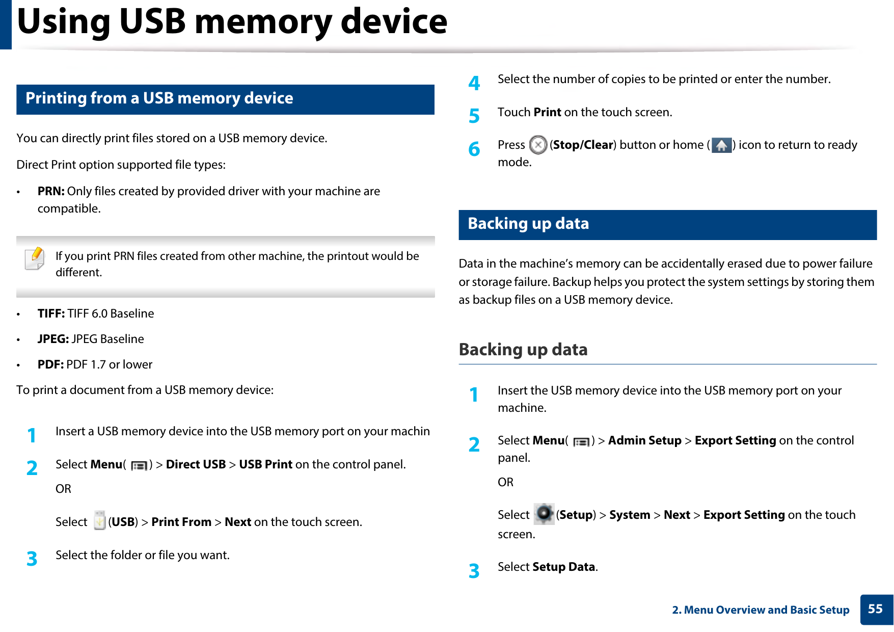 Using USB memory device552. Menu Overview and Basic Setup15 Printing from a USB memory deviceYou can directly print files stored on a USB memory device.Direct Print option supported file types:•PRN: Only files created by provided driver with your machine are compatible. If you print PRN files created from other machine, the printout would be different. •TIFF: TIFF 6.0 Baseline•JPEG: JPEG Baseline•PDF: PDF 1.7 or lowerTo print a document from a USB memory device:1Insert a USB memory device into the USB memory port on your machin2  Select Menu() &gt; Direct USB &gt; USB Print on the control panel.ORSelect (USB) &gt; Print From &gt; Next on the touch screen.3  Select the folder or file you want. 4  Select the number of copies to be printed or enter the number.5  Touch Print on the touch screen.6  Press (Stop/Clear) button or home ( ) icon to return to ready mode.16 Backing up data Data in the machine’s memory can be accidentally erased due to power failure or storage failure. Backup helps you protect the system settings by storing them as backup files on a USB memory device.Backing up data1Insert the USB memory device into the USB memory port on your machine.2  Select Menu() &gt; Admin Setup &gt; Export Setting on the control panel.ORSelect (Setup) &gt; System &gt; Next &gt; Export Setting on the touch screen.3  Select Setup Data.